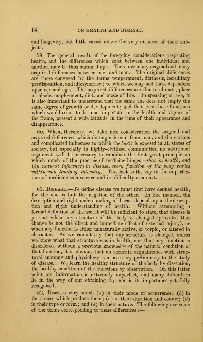 and longevity, but little raised above the very meanest of their sub- jects. 59 The general result of the foregoing considerations respecting health, and the differences which exist between one individual and another, may be thus summed up:—There are many original and many acquired differences between man and man. The original diiferences are those conveyed by the terms temperament, diathesis, hereditaiy predisposition, and idiosyncrasy; to which we may add those dependent upon sex and age. The acquired differences are due to climate, place of abode, employment, diet, and mode of life. In speaking of age, it is also important to understand that the same age does not imply the same degree of growth or development; and that even those functions which would seem to be most important to the health and vigour' of the frame, present a wide latitude in the time of their appearance and disappearance. 60. When, therefore, we take into consideration the original and acquired differences which distioguish man from man, and the various and complicated influences to which the body is exposed in all states of society, but especially in highly-civilized communities, no additional argument will be necessary to establish the first great principle on which much of the practice of medicine hinges—that in health, and (by natural infereyice) in disease, every function of the body varies within wide limits of intensity. This fact is the key to the imperfec- tion of medicine as a science and its difficulty as an art. 61.'Disease.—To define disease we must first have defined health, for the one is but the negation of the other. In like manner, the description and right understanding of disease depends upon the descrip- tion and right understanding of health. Without attempting a formal definition of disease, it will be sufficient to state, that disease is present when any structure of the body is changed (provided that change be not the direct and immediate effect of external injury), or when any function is either unnaturally active, or torpid, or altered in character. As we cannot say that any stmcture is changed, unless we know what that structure was in health, nor that any function is disordered, without a previous knowledge of the natural condition of that function, it is obvious that an accurate acquaintance with struc- tural anatomy and physiology is a necessary preliminary to the study of disease. We learn the healthy structure of the body by dissection, the healthy condition of the functions by observation. On this latter point our information is extremely imperfect, and many difficulties lie in the way of our obtaining it; nor is its importance yet fully 62. Diseases vary much (a) in their mode of occurrence; (IS) in the causes which produce them; (c) in their duration and course; (d) in their type or form ; and {e) in their nature. The following are some of the terms corresponding to these differences:—