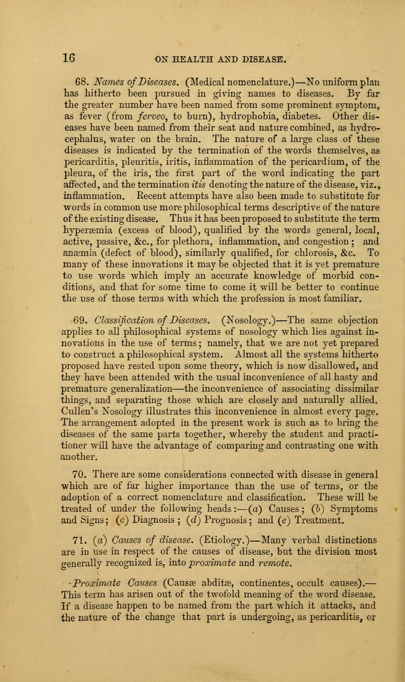68. Names of Diseases. (Medical nomenclature.)—No uniform plan has hitherto been pursued in giving names to diseases. By far the greater number have been named from some prominent symptom, as fever (from ferveo^ to burn), hydrophobia, diabetes. Other dis- eases have been named from their seat and nature combined, as hydro- cephalus, water on the brain. The nature of a large class of these diseases is indicated by the termination of the words themselves, as pericarditis, pleuritis, iritis, inflammation of the pericardium, of the pleura, of the iris, the first part of the word indicating the part affected, and the termination itis denoting the nature of the disease, viz., inflammation. Recent attempts have also been made to substitute for words in common use more philosophical terms descriptive of the nature of the existing disease. Thus it has been proposed to substitute the term hypersemia (excess of blood), qualified by the words general, local, active, passive, &c., for plethora, inflammation, and congestion ; and anaemia (defect of blood), similarly qualified, for chlorosis, &c. To many of these innovations it may be objected that it is yet premature to use words which imply an accui'ate knowledge of morbid con- ditions, and that for some time to come it will be better to continue the use of those tei-ms with which the profession is most familiar. 69. Classification of Diseases. (Nosology.)—The same objection applies to all philosophical systems of nosology which lies against in- novations in the use of terms; namely, that we are not yet prepared to construct a philosophical system. Almost all the systems hitherto proposed have rested upon some theory, which is now disallowed, and they have been attended with the usual inconvenience of all hasty and premature generalization—the inconvenience of associating dissimilar things, and sepai-ating those which are closely and naturally allied. CuUen's Nosology illustrates this inconvenience in almost every page. The arrangement adopted in the present work is such as to bring the diseases of the same parts together, whereby the student and practi- tioner will have the advantage of comparing and contrasting one with another. 70. There are some considerations connected with disease in general which are of far higher importance than the use of terais, or the adoption of a correct nomenclature and classification. These will be treated of under the following heads :—(a) Causes ; (6) Symptoms and Signs; (c) Diagnosis ; (d) Prognosis ; and (e) Treatment. 71. (a) Causes of disease. (Etiology.)—Many verbal distinctions are in use in respect of the causes of disease, but the division most generally recognized is, into proximate and remote. 'Proximate Causes (Causae abdit^, continentes, occult causes).— This term has arisen out of the twofold meaning of the word disease. If a disease happen to be named from the part which it attacks, and the nature of the change that part is undergoing, as pericarditis, or