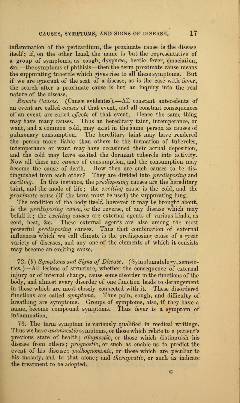 inflammation of the pericardium, the proximate cause is the disease itself; if, on the other hand, the name is but the representative of a group of symptoms, as cough, dyspnoea, hectic fever, emaciation, &c.—the symptoms of phthisis—then the term proximate cause means the suppurating tubercle which gives rise to all these symptoms. But if we are ignoi-ant of the seat of a disease, as is the case with fever^ the search after a proximate cause is but an inquiiy into the real nature of the disease. Eermte Causes. (Causae evidentes).—All constant antecedents of an event are called causes of that event, and all constant consequences of an event are called, effects of that event. Hence the same thing may have many causes. Thas an hereditary taint, intempei-ance, or want, and a common cold, may exist in the same person as causes of pulmonary consumption. The hereditary taint may have rendered the person more liable than others to the formation of tubercles, intemperance or want may have occasioned their actual deposition, and the cold may have excited the dormant tubercle into activity. Now all these are causes of consumption, and the consumption may become the cause of death. How then are such causes to be dis- tinguished from each other ? They are divided into predisposing and exciting. In this instance, the predisposing causes are the hereditary- taint, and the mode of life; the exciting cause is the cold, and the proximate cause (if the tenn must be used) the suppurating lung. The condition of the body itself, however it may be brought about, is the predisposing cause, or the reverse, of any disease which may befall it; the exciting causes ai'e external agents of various kinds, as cold, heat, &c. These external agents are also among the most powerful predisposing causes. Thus that combination of external influences which we call climate is the predisposing cause of a great variety of diseases, and any one of the elements of which it consists may become an exciting cause. 72. (6) Symptoms and Signs of Disease. (Symptomatology, semeio- tics.)—All lesions of structure, whether the consequence of external injury or of internal change, cause some disorder in the functions of the body, and almost every disorder of one function leads to derangement in those which are most closely connected with it. These disordered functions are called symptoms. Thus pain, cough, and difficulty of breathing are symptoms. Groups of symptoms, also, if they have a name, become compound symptoms. Thus fever is a symptom of inflammation. 73. The term symptom is variously qualified in medical via-itings. Thus we have anamnestic symptoms, or those which relate to a patient's previous state of health; diagnostic, or those which distinguish his disease from others; prognostic, or such as enable us to predict the event of his disease; pathognomonic, or those which are peculiar to his malady, and to that alone; and therapeutic, or such as indicate the treatment to be adopted. C