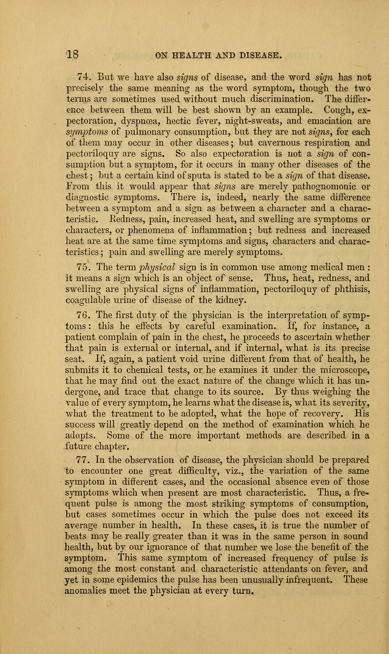 74. Bat we have also signs of disease, and the word sign has not pvecisely the same meaning as the word symptom, though the two teiTus are sometimes tised without much discrimination. The differ- ence between them will be best shown by an example. Cough, ex- pectoration, dyspnoea, hectic fever, night-sweats, and emaciation are symptoms of pulmonary consumption, but they are not signs, for each of them may occur- in other diseases; but cavernous respiration and pectoriloquy are signs. So also expectoration is not a sign of con- sumption but a symptom, for it occurs in many other diseases of the chest; but a certain kind of sputa is stated to be a sign of that disease. From this it woiild appear that signs are merely pathognomonic or diagnostic symptoms. There is, indeed, nearly the same difference between a symptom and a sign as between a chai'acter and a charac- teristic. Redness, pain, increased heat, and swelling are symptoms or charactei'S, or phenomena of inflammation; but redness and increased heat are at the same time symptoms and signs, characters and charac- teristics ; pain and swelling are merely symptoms. 75. The term physical sign is in common use among medical men : it means a sign which is an object of sense. Thus, heat, redness, and swelling are physical signs of inflammation, pectoriloquy of phthisis, coagulable urine of disease of the kidney. 76. The first duty of the physician is the interpretation of symp- toms : this he effects by careful examination. If, for instance, a patient complain of pain in the chest, he proceeds to ascertain whether that pain is external or internal, and if internal, what is its precise seat. If, again, a patient void urine different from that of health, he submits it to chemical tests, or he examines it under the microscope, that he may find out the exact nature of the change which it has un- dergone, and trace that change to its source. By thus weighing the value of every symptom, he learns what the disease is, what its severity, what the treatment to be adopted, what the hope of recovery. His success will greatly depend on the method of examination which he adopts. Some of the more important methods are described in a future chapter. 77. In the observation of disease, the physician should be prepared to encounter one great difficulty, viz., the variation of the same symptom in different cases, and the occasional absence even of those symptoms which when present are most characteristic. Thus, a fre- quent pulse is among the most striking symptoms of consumption, but cases sometimes occur in which the pulse does not exceed its average number in health. In these cases, it is true the number of beats may be really greater than it was in the same person in sound health, but by oiu- ignorance of that number we lose the benefit of the symptom. This same symptom of increased frequency of pulse is among the most constant and characteristic attendants on fever, and yet in some epidemics the pulse has been unusually infrequent. These anomalies meet the physician at every turn.