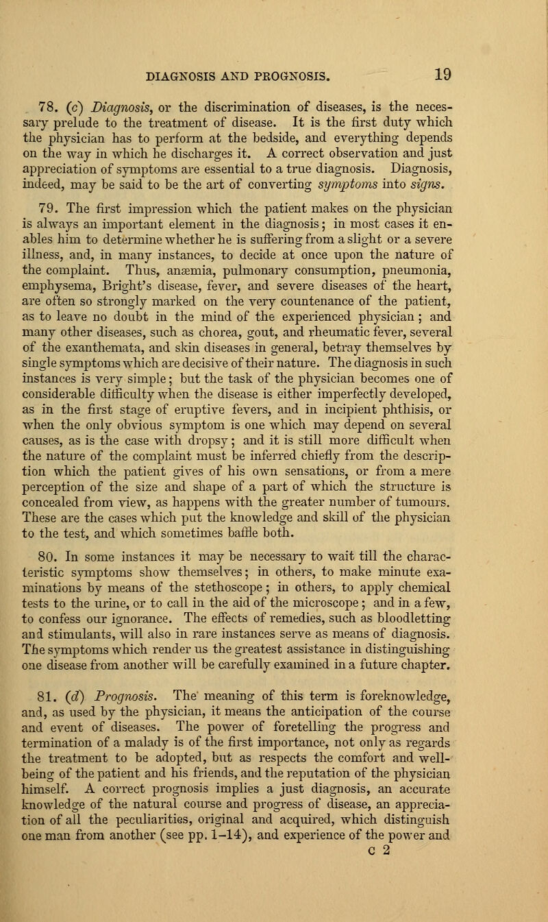 78. (c) Diagnosis, or the discrimination of diseases, is the neces- sary prelude to the treatment of disease. It is the first duty which the physician has to perform at the bedside, and everything depends on the way in which he discharges it. A correct observation and just appreciation of symptoms are essential to a true diagnosis. Diagnosis, indeed, may be said to be the art of converting symptoms into signs. 79. The first impression which the patient makes on the physician is always an important element in the diagnosis; in most cases it en- ables him to determine whether he is suffering from a slight or a severe illness, and, in many instances, to decide at once upon the nature of the complaint. Thus, anaemia, pulmonary consumption, pneumonia, emphysema, Bright's disease, fever, and severe diseases of the heart, are often so strongly marked on the very countenance of the patient, as to leave no doubt in the mind of the experienced physician ; and many other diseases, such as chorea, gout, and rheumatic fever, several of the exanthemata, and skin diseases in general, betray themselves by single symptoms which are decisive of their nature. The diagnosis in such instances is very simple; but the task of the physician becomes one of considerable difficulty wlaen the disease is either imperfectly developed, as in the first stage of eruptive fevers, and in incipient phthisis, or when the only obvious symptom is one which may depend on several causes, as is the case with dropsy; and it is still more difficult when the nature of the complaint must be inferred chiefly from the descrip- tion which the patient gives of his own sensations, or from a mere perception of the size and shape of a part of which the structure is concealed from view, as happens with the greater number of tumours. These are the cases which put the knowledge and skill of tlie physician to the test, and which sometimes bafHe both. 80. In some instances it may be necessary to wait till the charac- teristic symptoms show themselves; in others, to make minute exa- minations by means of the stethoscope; in others, to apply chemical tests to the urine, or to call in the aid of the microscope ; and in a few, to confess our ignorance. The effects of remedies, such as bloodletting and stimulants, will also in rare instances serve as means of diagnosis. The symptoms which render us the greatest assistance in distinguishing one disease from another will be carefully examined in a future chapter. 81. (d) Prognosis. The meaning of this tei-m is foreknowledge, and, as used by the physician, it means the anticipation of the course and event of diseases. The power of foretelling the progress and termination of a malady is of the first importance, not only as regards the treatment to be adopted, but as respects the comfort and well- being of the patient and his friends, and the reputation of the physician himself. A correct prognosis implies a just diagnosis, an accurate knowledge of the natural course and progress of disease, an apprecia- tion of all the peculiarities, original and acquired, which distinguish one man from another (see pp. 1-14), and experience of the power and C 2