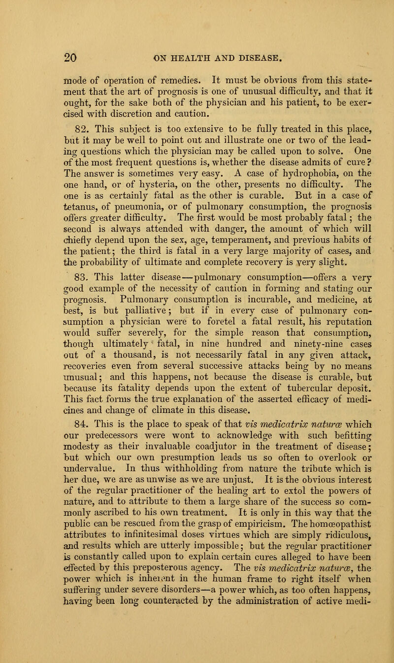 mode of operation of remedies. It mtist be obvious from this state- ment that the art of prognosis is one of unusual difficulty, and that it ought, for the sake both of the physician and his patient, to be exer- cised with discretion and caution. 82. This subject is too extensive to be fully treated in this place, but it may be well to point out and illustrate one or two of the lead- ing questions which the physician may be called upon to solve. One of the most frequent questions is, whether the disease admits of cure ? The answer is sometimes very easy. A case of hydrophobia, on the one hand, or of hysteria, on the other, presents no difficulty. The one is as certainly fatal as the other is curable. But in a case of tetanus, of pneumonia, or of pulmonary consumption, the prognosis offers greater difficulty. The first would be most probably fatal; the second is always attended with danger, the amount of which will chiefly depend upon the sex, age, temperament, and previous habits of the patient; the third is fatal in a very large majority of cases, and tiie probability of ultimate and complete recovery is yery slight. 83. This latter disease—pulmonary consumption—offers a very good example of the necessity of caution in forming and stating our prognosis. Pulmonary consumption is incurable, and medicine, at best, is but palliative; but if in every case of pulmonary con- sumption a physician were to foretel a fatal result, his reputation would suffer severely, for the simple reason that consumption, though ultimately ■ fatal, in nine hundred and ninety-nine cases out of a thousand, is not necessarily fatal in any given attack, recoveries even from several successive attacks being by no means unusual; and this happens, not because the disease is curable, but because its fatality depends upon the extent of tubercular deposit. This fact forms the true explanation of the asserted efficacy of medi- cines and change of climate in this disease. 84. This is the place to speak of that vis medicatrix natures which our predecessors were wont to acknowledge with such befitting modesty as their invaluable coadjutor in the treatment of disease; but which our own presumption leads us so often to overlook or tuidervalue. In thus withholding from nature the tribute which is her due, we are as unwise as we are unjust. It is the obvious interest of the regular practitioner of the healing art to extol the powers ot nature, and to attribute to them a large share of the success so com- monly ascribed to his own treatment. It is only in this way that the public can be rescued from the grasp of empiricism. The homoeopathist attributes to infinitesimal doses virtues which are simply ridiculous, and resiolts which are utterly impossible; but the regular practitioner is constantly called upon to explain certain cures alleged to have been effected by this preposterous agency. The vis medicatrix naturce, the power which is inheiont in the human frame to right itself when suffering under severe disorders—a power which, as too often happens, having been long counteracted by the administration of active medi-