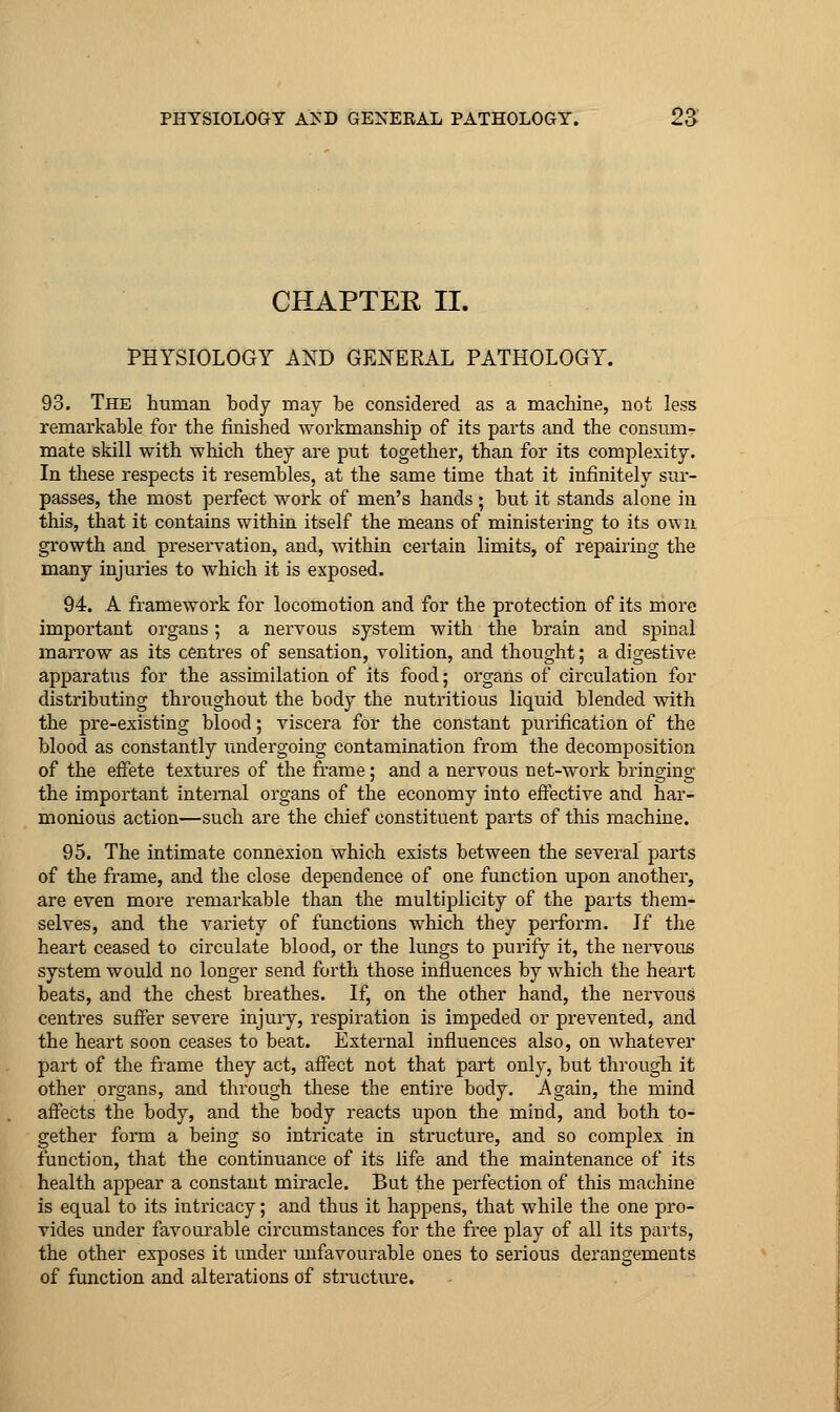 CHAPTER II. PHYSIOLOGY AND GENERAL PATHOLOGY. 93. The human body may be considered as a machine, not less remarkable for the finished workmanship of its parts and the consum- mate skill with which they are put together, than for its complexity. In these respects it resembles, at the same time that it infinitely sur- passes, the most perfect work of men's hands; but it stands alone in this, that it contains within itself the means of ministering to its own growth and preservation, and, within certain limits, of repairing the many injuries to which it is exposed. 94. A framework for locomotion and for the protection of its more important organs; a nervous system with the brain and spinal marrow as its centres of sensation, volition, and thought; a digestive apparatus for the assimilation of its food; organs of circulation for distributing throughout the body the nutritious liquid blended with the pre-existing blood; viscera for the constant purification of the blood as constantly iindergoing contamination from the decomposition of the effete textures of the frame; and a nervous net-work bringing the important internal organs of the economy into effective and har- monious action—such are the chief constituent parts of this machine. 95. The intimate connexion which exists between the several parts of the frame, and the close dependence of one function upon another, are even more remarkable than the multiplicity of the parts them- selves, and the variety of functions which they perform. If the heart ceased to circulate blood, or the lungs to purify it, the nervous system would no longer send forth those influences by which the heart beats, and the chest breathes. If, on the other hand, the nervous centres suffer severe injury, respiration is impeded or prevented, and the heart soon ceases to beat. External influences also, on whatever part of the frame they act, affect not that part only, but througli it other organs, and through these the entire body. Again, the mind affects the body, and the body reacts upon the mind, and both to- gether form a being so intricate in structure, and so complex in function, that the continuance of its life and the maintenance of its health appear a constant miracle. But the perfection of this machine is equal to its intricacy; and thus it happens, that while the one pro- vides under favourable circumstances for the free play of all its parts, the other exposes it under unfavourable ones to serious derangements of function and alterations of structure.