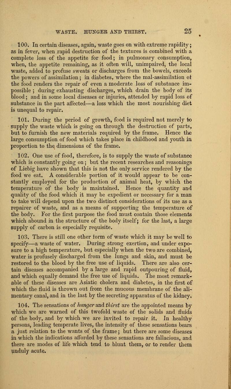 100. In certain diseases, again, waste goes on with extreme rapidity; as in fever, when rapid destruction of the textures is combined with a complete loss of the appetite for food; in pulmonary consumption, when, the appetite remaining, as it often will, unimpaired, the local waste, added to profuse sweats or discharges from the bowels, exceeds the powers of assimilation; in diabetes, where the mal-assimilation of the food renders the repair of even a moderate loss of substance im- possible ; during exhausting discharges, which drain the body of its blood; and in some local diseases or injuries, attended by rapid loss of substance in the part affected—a loss which the most nourishing diet is unequal to repair. 101. During the period of growth, food is required not merely ix> supply the waste which is going on through the destruction of parts, but to furnish the new materials required by the frame. Hence the large consumption of food which takes place in childhood and youth in proportion to the dimensions of the frame. 102. One use of food, therefore, is to supply the waste of substance which is constantly going on; but the recent researches and reasonings of Liebig have shown that this is not the only service rendered by the food we eat. A considerable portion of it would appear to be con- stantly employed for the production of animal heat, by which the temperature of the body is maintained. Hence the quantity and quality of the food which it may be expedient or necessary for a man to take will depend upon the two distinct considerations of its use as a repairer of waste, and as a means of supporting the temperature of the body. For the first purpose the food must contain those elements which abound in the structure of the body itself; for the last, a large supply of carbon is especially requisite. 103. There is still one other form of waste which it may be well to specify—a waste of water. During strong exertion, and under expo- sure to a high temperature, but especially when the two are combined, water is profusely discharged from the lungs and skin, and must be restored to the blood by the free use of liquids. There are also cer- tain diseases accompanied by a large and rapid outpouring of fluid, and which equally demand the free use of liquids. The most remark- able of these diseases are Asiatic cholera and diabetes, in the first of which the fluid is thrown out from the mucous membrane of the ali- mentary canal, and in the last by the secreting apparatus of the kidney. 104. The sensations of hunger and thirst are the appointed means by which we are warned of this twofold waste of the solids and fluids of the body, and by which we are invited to repair it. In healthy persons, leading temperate lives, the intensity of these sensations bears a just relation to the wants of the frame; but there are some diseases in which the indications afforded by these sensations are fallacious, and there are modes of life which tend to blunt them, or to render them unduly acute.