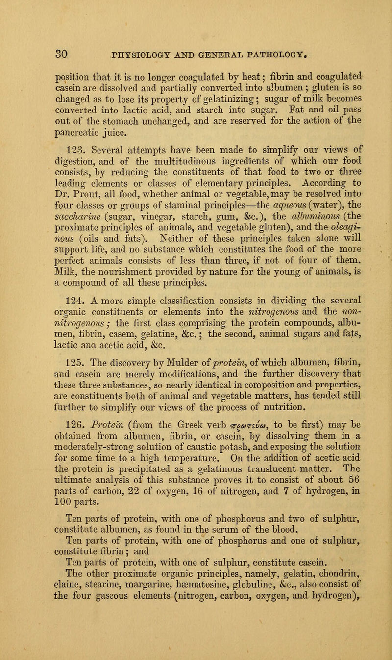 position that it is no longer coagulated by heat; fibrin and coagulated casein are dissolved and partially converted into albumen; gluten is so clianged as to lose its property of gelatinizing; sugar of milk becomes converted into lactic acid, and starch into sugar. Fat and oil pass out of the stomach unchanged, and are reserved for the action of the pancreatic juice. 123. Several attempts have been made to simplify our views of digestion, and of the multitudinous ingi'edlents of which our food consists, by reducing the constituents of that food to two or three leading elements or classes of elementary principles. According to Dr. Prout, all food, whether animal or vegetable, may be resolved into four classes or groups of staminal principles—the aqueous (water), the saccharine (sugar, vinegar, starch, gum, &c.), the albuminous (the proximate principles of animals, and vegetable gluten), and the oleagi- nous (oils and fats). Neither of these principles taken alone will support life, and no substance which constitutes the food of the more perfect animals consists of less than three, if not of four of them. Milk, the nourishment provided by nature for the young of animals, is a compound of all these principles. 124. A more simple classification consists in dividing the several organic constituents or elem^ents into the nitrogenous and the non- nitrogenous ; the first class comprising the protein compounds, albu- men, fibrin, casern, gelatine, &c.; the second, animal sugars and fats, lactic ana acetic acid, &c. 125. The discovery by Mulder oiprotein, of which albumen, fibrin, and casein are merely modifications, and the further discovery that these three substances, so nearly identical in composition and properties, are constituents both of animal and vegetable matters, has tended still further to simplify our views of the process of nutrition. 126. Protein (fi.-om the Greek verb t^utivu, to be first) may be obtained from albumen, fibrin, or casein, by dissolving them in a moderately-strong solution of caustic potash, and exposing the solution for some time to a high temperature. On the addition of acetic acid the protein is precipitated as a gelatinous translucent matter. The ultimate analysis of this substance proves it to consist of about 56 parts of carbon, 22 of oxygen, 16 of nitrogen, and 7 of hydrogen, in 100 parts. Ten parts of protein, with one of phosphorus and two of sulphur, constitute albumen, as found in the serum of the blood. Ten parts of protein, with one of phosphorus and one of sulphur, constitute fibrin; and Ten parts of protein, with one of sulphur, constitute casein. The other proximate organic principles, namely, gelatin, chondrin, elaine, stearine, margarine, haematosine, globuline, &e., also consist of the four gaseous elements (nitrogen, carbon, oxygen, and hydrogen).