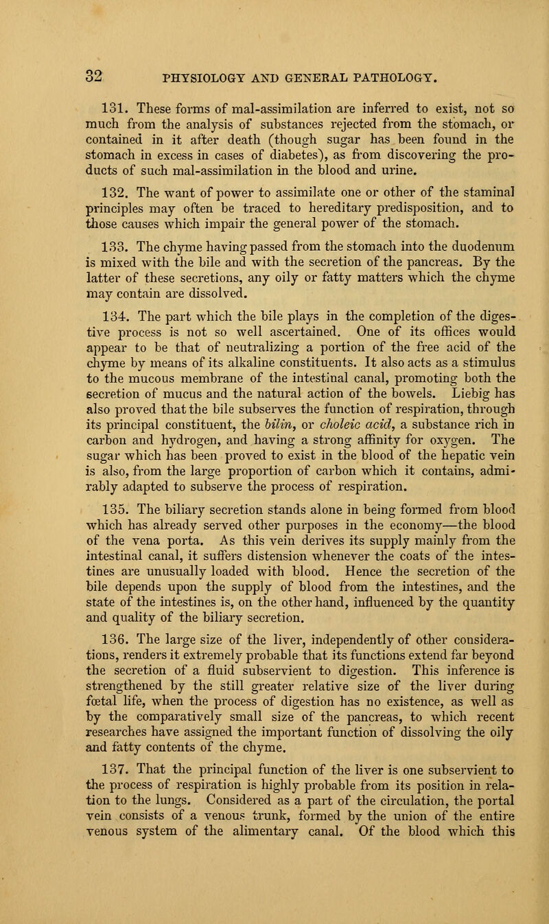 131. These forms of mal-assimilation are inferred to exist, not so much from the analysis of substances rejected from the stomach, or contained in it after death (though sugar has been found in the stomach in excess in cases of diabetes), as fi-om discovering the pro- ducts of such mal-assimilation in the blood and urine. 132. The want of power to assimilate one or other of the staminal principles may often be traced to hereditary predisposition, and to tiiose causes which impair the general power of the stomach. 133. The chyme having passed from the stomach into the duodenum is mixed with the bile and with the secretion of the pancreas. By the latter of these secretions, any oily or fatty matters which the chyme may contain are dissolved, 134. The part which the bile plays in the completion of the diges- tive process is not so well ascertained. One of its offices would appear to be that of neutralizing a portion of the free acid of the chjrme by means of its alkaline constituents. It also acts as a stimulus to the mucous membrane of the intestinal canal, promoting both the secretion of mucus and the natural action of the bowels. Liebig has also proved that the bile subserves the function of respiration, through its principal constituent, the hilin, or choleic acid, a substance rich in carbon and hydrogen, and having a strong affinity for oxygen. The sugar which has been proved to exist in the blood of the hepatic vein is also, from the large proportion of carbon which it contains, admi- rably adapted to subserve the process of respiration. 135. The biliary secretion stands alone in being formed from blood which has already served other purposes in the economy—the blood of the vena porta. As this vein derives its supply mainly from the intestinal canal, it suffers distension whenever the coats of the intes- tines are unusually loaded with blood. Hence the secretion of the bile depends upon the supply of blood from the intestines, and the state of the intestines is, on the other hand, influenced by the quantity and quality of the biliary secretion. 136. The large size of the liver, independently of other considera- tions, renders it extremely probable that its functions extend far beyond the secretion of a fluid subservient to digestion. This inference is strengthened by the still greater relative size of the liver during foetal life, when the process of digestion has no existence, as well as by the comparatively small size of the pancreas, to which recent researches have assigned the important function of dissolving the oily and fatty contents of the chyme. 137. That the principal function of the liver is one subservient to the process of respiration is highly probable from its position in rela- tion to the lungs. Considered as a part of the circulation, the portal vein consists of a venous trunk, formed by the union of the entire venous system of the alimentary canal. Of the blood which this