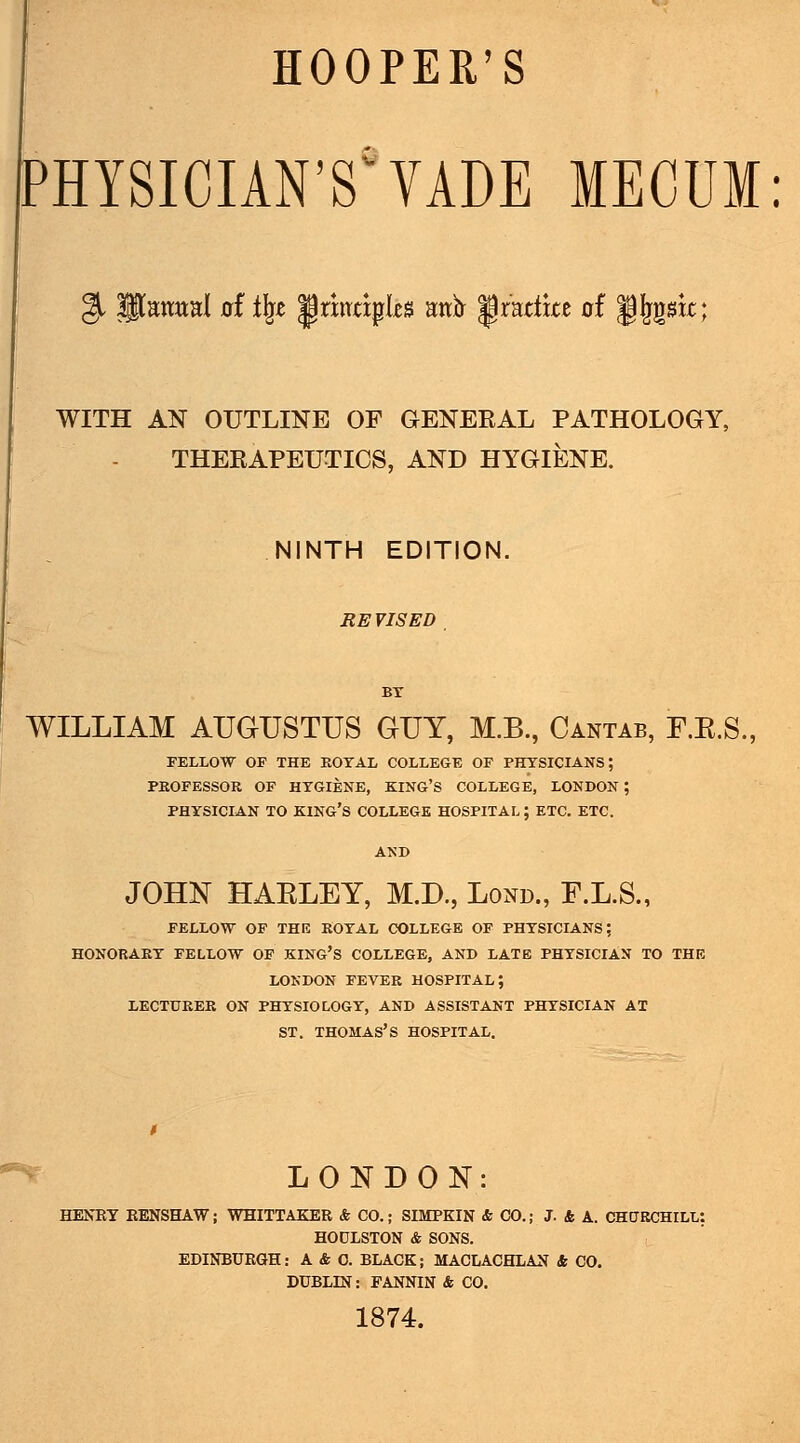 [PHYSICIAN'S'VADE MECUM: WITH AN OUTLINE OF GENEKAL PATHOLOGY, THEKAPEUTICS, AND HYGIENE. NINTH EDITION. REVISED BY WILLIAM AUGUSTUS GUY, M.B., Cantab, F.E.S., FELLOW OF THE KOTAL COLLEGE OF PHYSICIANS; PKOFESSOR OF HYGIENE, KING'S COLLEGE, LONDON; PHYSICIAN TO king's COLLEGE HOSPITAL ; ETC. ETC. ANB JOHK HAELEY, M.D., Lond., F.L.S., FELLOW OF THE ROYAL COLLEGE OF PHYSICIANS; HONORARY FELLOW OF KING'S COLLEGE, AND LATE PHYSICIAN TO THE LONDON FEVER HOSPITAL; LECTURER ON PHYSIOLOGY, AND ASSISTANT PHYSICIAN AT ST. THOMAS'S HOSPITAL. ^^ LONDON: ; WHITTAKEE & CO.; SIMPKIN & CO.; J. k A. CHURCHILL: HODLSTON & SONS. EDINBURGH: A & O. BLACK; MACLACHLAN & CO. DUBLIN: FANNIN & CO. 1874.