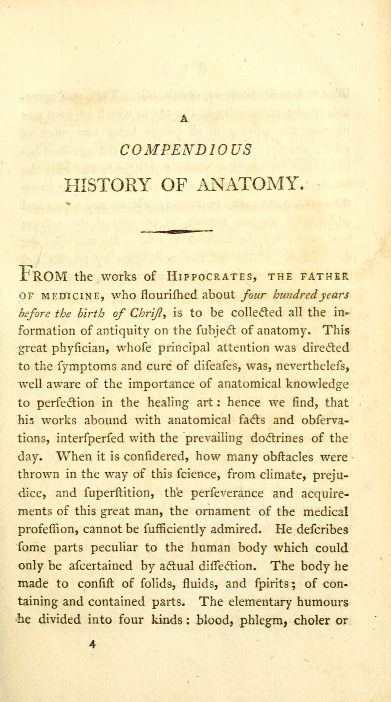 COMPENDIOUS HISTORY OF ANATOMY. IrOM the works of Hippocrates, the father OF MKD'iciNE, who flourifhcd about four hundred years before the birth of Chr'ift^ is to be colleded all the in- formation of antiquity on the fubjecfl of anatomy. This great phyfician, whofe principal attention was diredted to the fymptoms and cure of difeafes, was, neverthelefs, well aware of the importance of anatomical knowledge to perfedion in the healing art: hence we find, that his works abound with anatomical fadts and obferva- tions, intcrfperfed with the prevailing dodrines of the day. When it is confidered, how many obftacles were thrown in the way of this fcience, from climate, preju- dice, and fuperftition, the perfe^erance and acquire- ments of this great man, the ornament of the medical profefiion, cannot be fufficiently admired. He defcribes fome parts peculiar to the human body which could only be afcertained by aftual diffeftion. The body he made to confift of folids, fluids, and fpirits; of con- taining and contained parts. The elementary humours he divided into four kinds: blood, phlegm, choler or 4