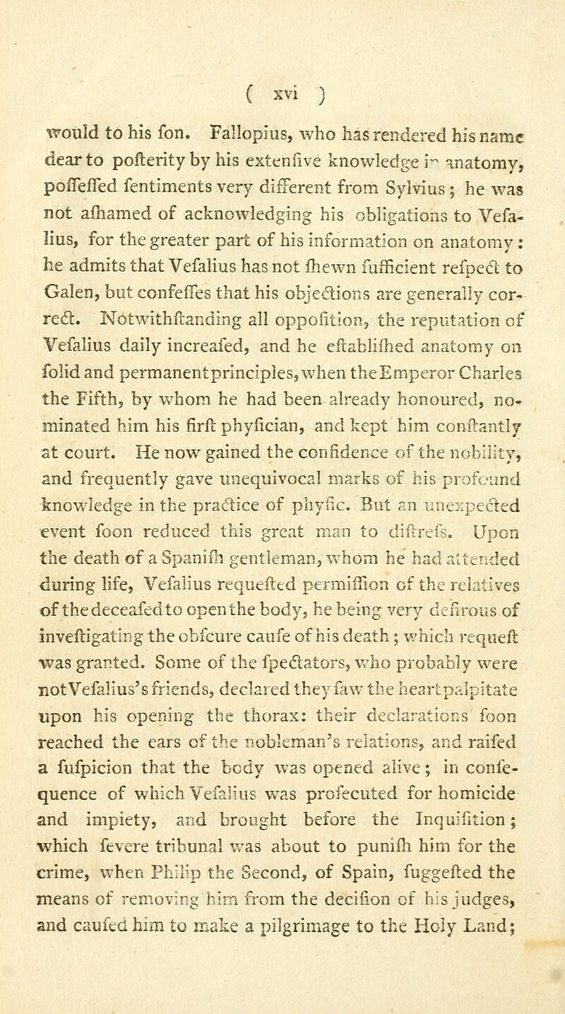 %voiiid to his fon. Fallopius, who has rendered his nsmc dear to pofterity by his extenfive knowledge! -anatomy, poflefled fentiments very diiFerent from Sylvius ; he was not afhamed of acknowledging his obligations to Vefa- lius, for the greater part of his information on anatomy: he admits that Vefalius has not Ihewn fufficient refpecl to Galen, butconfefies that his obje<flions are generally cor- reft. N(>twithftanding all oppofition, the reputation of Vefalius daily increafed, and he eltabhfhed anatomy on folid and permanentprinciples,when theEmperor Charles the Fifth, by whom he had been already honoured, no- minated him his firft phyfician, and kept him conilantly at court. He now gained the confidence of the nobility, and frequently gave unequivocal marks of his profound knowledge in the practice of phyfic. But an unexpected event foon reduced this great rnan to diftrefs.. Upon the death of a Spanifh gentleman, Vv horn he had attended during life, Vefalius requefttd permiffion of the relatives of thedeceafedto open the body, he being very defirous of inveftigating the obfcure caufe of his death; v.'hich requeft ■was granted. Som.e of the fpediators, vrho probably were not Vefalius's friends, declared they faw the heartpalpitate upon his opening the thorax; their declarations foon reached the ears of the nobleman's relations, and raifed a fufpicion that the body was opened alive; in confe- quence of which Vefalius was profecuted for homicide and impiety, and brought before the Inquifition; which fevere tribunal was about to punifh him for the crime, when Philip the Second, of Spain, fuggefted the means of removing him from the decifion of his judges, and caufed him to make a pilgrimage to the Holy Land;