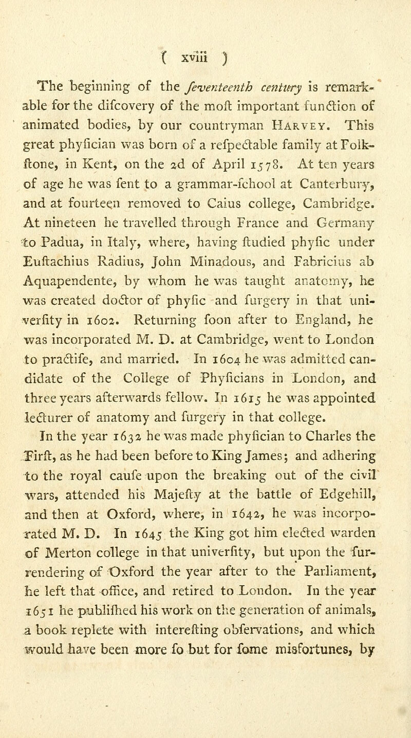 The beginning of the feventeenth century is remark- able for the difcovery of the moll important fundtion of animated bodies, by our countryman Harvey. This great phyfician was born of a refpedable family atFolk- ftone, in Kent, on the ad of April 1578. At ten years of age he was fent to a grammar-fchool at Canterbury, and at fourteen removed to Caius college, Cambridge. At nineteen he travelled through France and Germany to Padua, in Italy, where, having ftudied phyfic under Euftachius Radius, John Minadous, and Fabricius ab Aquapendente, by whom he was taught anatomy, he was created do<ftor of phyfic and furgery in that uni- verfity in 1602. Returning foon after to England, he was incorporated M. D. at Cambridge, went to London ±0 pradife, and married. In 1604 he was admitted can- didate of the College of Phyficians in London, and three years afterwards fellow. In 1615 he was appointed ledurer of anatomy and furgery in that college. In the year 163a he was made phyfician to Charles the Tirft, as he had been before to King James; and adhering to the royal caufe upon the breaking out of the civil wars, attended his Majefiy at the battle of Edgehill, and then at Oxford, where, in 1642, he was incorpo- rated M. D. In 1645 the King got him eleded warden of Merton college in that univerfity, but upon the fur- rendering of Oxford the year after to the Parliament, lie left that office, and retired to London. In the year 1651 he piiblifhed his work on the generation of animals, a book replete with interefting obfervations, and which ¥/ould have been more fo but for fome misfortunes, by