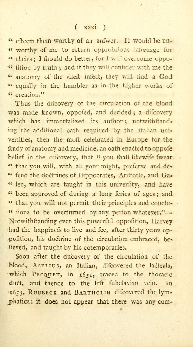 ^* efteem them worthy of an anfwer. It would be un- ** worthy of me to return cpprobrluus language for ** theirs ; I fnould do better, for lvn\] overcome cppo- *' fition by truth ; and if they will conlicer with me the  anatomy of the vileft mfecl, they will nnd a God  equally in the humbler as in the higher works of  creation. Thus the difcovery of the circulation of the blood was m?.de known, oppofed, and derided ; a difcovery which has immortalized its author ; notwithftand- ing the additional oath required by the Italian uni- verfities, then the moft celebrated in Europe for the ftudy of anatomy ami medicine, an oath enadled to oppofc belief in the difcovery, that  you fnall likewife fwear '** that you will, with all your might, preferve and de-  fend the dodrines of Hippocrates, Ariftotle, and Ga-  len, which are taught in this univerfity, and have ** been approved of during a long feries of ages; and ** that you will not permit their principles and conclu-  fions to be overturned by any perfon whatever.— Notwithftanding even this powerful oppofition, Harvey had the happinefs to live and fee, after thirty years op- pofition, his dodrine of the circulation embraced, be- lieved, and taught by his cotemporaries. Soon after the difcovery of the circulation of the blood, AsELius, an Italian, dlfcovered the lacteals, which Pecquet, in 1651, traced to the thoracic du(5l, and thence to the left fubclavian vein. In i6j3, RuDBECK and Bartholin difcovered the lym- jjhatics: it does not appear that there was any com-