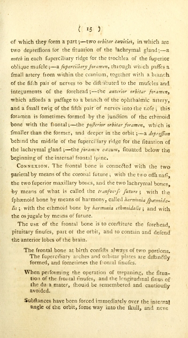 of which they form a part;—two orbUar cavlfteiy in which are two depreffions for the fituation of the lachrymal glaad-—a notch in each fapercihary ridge for the trochlea of the fuperior oblique mafcle;—a fuperciUaTyjorawen^ thiou^h wh.ch pafles a fmall artery from within the cianium, together with a bianch of the fifih pair of nerves to be dift'ibuted to the mufcles and integuments of the forehead;—the anterior orbitur fo^amertf which affords a paffage to a branch of the ophthalmic artery, and a fmall twig of the fifth pair of nerves into the nofe ; this foramen is fometimes formed-by the junftion of the ethmoid bone with the fiontal;—\.\\^. pofterior orbltar forizmen^ wh'ch is fmaller than the former, and deeper in the orbit;—a deprejjion Ijehmd the middle of the fuperci-iary r'dge for the fituation of the lachrymal gland ;—the /'orarmti cacum, fituated below the beginning of the interna) frontal Ipme. Connexion. The frontal bone is connefted with the two parietal by means of the coronal future ^ with the t>ro oflTanafl, the two fuperior maxillary bonts, and the two lachrymal bones, by means of what is called the trunfve^f-. future ; with the fphaenoid bone by means of harmonv. called harmonia fpcEmida- Us ; with the ethmoid bone by hannonia ethmoidalis ; and with the OS jugale by means or' future. The USE of the frontal bone is to conftitu^e the forehead pituitary finufes, part ot the orbit, and to contam and defend the anterior lobes of the biain. The frontal bone at birth confifts always of two portions. The faperciliary arches and orbitar plates aie diftm6lly formed, and fometimes the foncal Imufes. When peifoiming the operation of trepaning, the fitua- tion of the frontal nnufes, and the Irngitudmal finus of the du a mater, {houid be remembered and cautioufly avoided. Subftances have been forced immediately over the interna! angle of the orbit, fome way into the Ikull, and neve