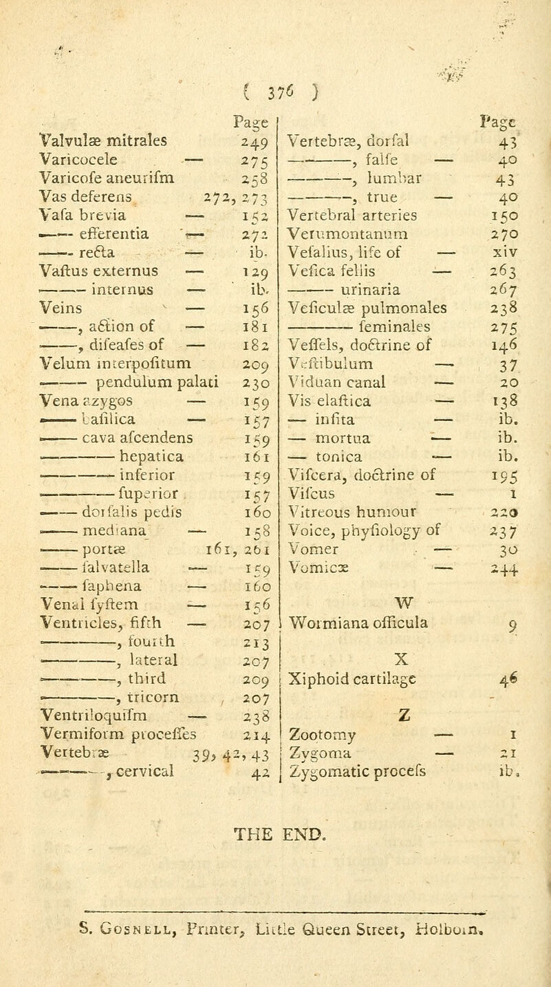 ■'^■fi Page Page Valvulse mitrales 249 Vertebra, dorfal 43 Varicocele — 275 , falfe — 4.0 Varicofe aneurifm 258 —, lumbar 43 Vas deferens 27 2,273 ■—5 true — 40 Vafa brevia — 15- Vertebral arteries 150 —— efferentia — 272 Verumontanura 270 refta — ib- Vefalius, life of — xiv Vaftus externus — 129 Vefica fell is -— . 263 ' internus — ib. urinaria 267 Veins ^ — 156 Veficulse pulmonales 238 , a6iion of — 181 feminales 275 , difeafes of — 182 Veffels, doftrine of 146 Velum interpofitum 209 V-fcibulum — 37 pendulum palaci 230 Vidiian canal — 20 Vena azygos — 159 Vis elaftica — 138 157 — infita — ib. /^OTTO rifr*£^in At^-ry n 159 161 — mortua •— — tonica -— ih hepatica i IJ • ib. inferior ^59 Vifcera, doctrine of ^95 fuperior . 157 Vifcus — 1 ——doifalis pedis 160 Vitreous humour 220 med'ana — 158 I, 2bl Voice, phyfiology of Vomer — ^37 30 i'alvatella -— 159 Vomicx — 24+ faphena — 160 Venal fyftem — 156 W Ventricles, fifth — 207 Wormiana officula 9 , fourth 213 207 209 207 238 X Xiphoid cartilage 46 VentriloquiTm — Z Vermiform piocelTes 214 Zootomy — I Vertebvae ^^^ 42»43 Zygoma — 21 —— , cervical 42 Zygomatic procefs lb. THE END. S. GosNELL, Printer, Liitle Queen Street, Holboin,