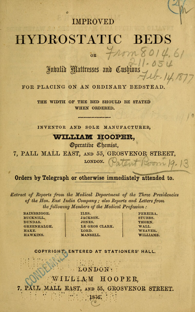 ^% IMPEOYED HYDROSTATIC BEDS FOR PLACING ON AN OEDINARY BEDSTEAD. 4^r' li/, /f 7 THE WIDTH OF THE BED SHOULD BE STATED WHEN ORDERED. INVENTOR AND SOLE MANUFACTURER, 7, PALL MALL EAST, and 5o, GROSYENOR STREET, LONDON, i W Orders by Telegraph or otherwise immediately attended to. Extract of Jieports from the Medical Department of the Three Presidencies of the Hon. East India Company ; also Reports and Letters from the folloxomg Members of the Medical Profession : BAINBRIGGE. ILES. PBREIRA. BUCKNILL. JACKSON. STUBBS. DUNDAS. JONES. THORN. GREENHALGH. LE GROS CLARK. WALL. HAKE. XORD. WEAVER. HAWKINS. MANSETX. WILLIAMS COPYRIGHT, ENTERED AT STATIONERS' HALL. r^ :^riL'X.i^^M HOO , PAT J, .MALL E,4ST^ and 55, GEO GEOSVENOR STREET.