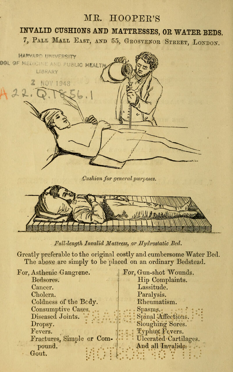 ME. HOOPEE'S INVALID CUSHIONS AND MATTRESSES, OR WATER BEDS. 7, Pall Mall East, ai^d 55, G-rosveitor Street, Lo^^dok. D©L GF M£uiCr~F A.vD rU&LIC HEAU > LIBRARY ^^2. Cushion for general purposes. Full-length Invalid Mattress, or Hydrostatic Bed. Greatly preferable to the original eostly and cumbersome Water Bed. The above are simply to be placed on an ordinary Bedstead. For, Asthenic Gangrene. Bedsores. Cancer. Cholera. Coldness of the Bcdy. Consumptive Cases, ,., Diseased Joints. ' ' Dropsy. Fevers. Fractures,, Simple or Com pound. Gout. For, Gun-shot Wounds. Hip Complaints. Lassitude. Paralysis. Rheumatism. , -. , Spasmus.; ; ; ■' * I.. • '' \ '; Spinal;AfFe(-tioh^. : '' ' Sloughing Sores. ; ; : Typhus Fevers. ' Ulcerated Cartilages. ., ^.^ .^nd all InvalidGi - .-