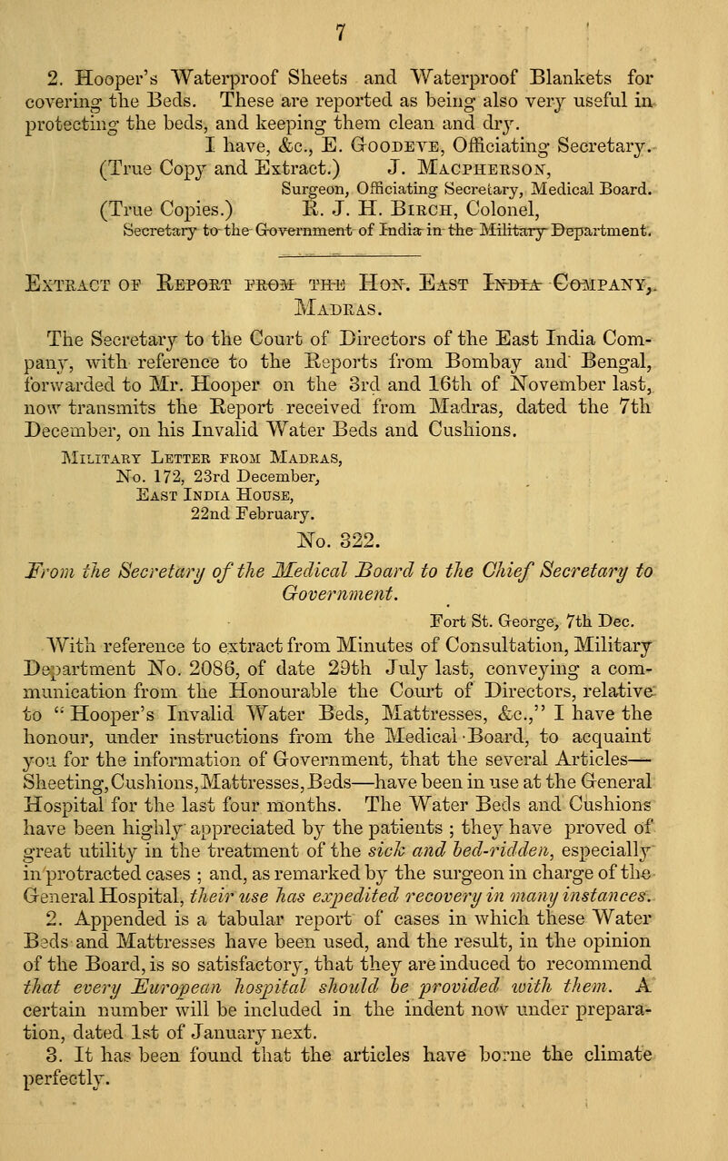 covering the Beds. These are reported as being also very useful in protecting the beds, and keeping them clean and dry. I have, &c., E. G-oodeve, Officiating Secretary.- (True Cop3^ and Extract.) J. Macphersojs, Surgeon, Officiating Secretary, Medical Board. (True Copies.) R. J. H. Birch, Colonel, Secretaiy to the Grovemment of Indiarin- the- Military Bepartment. Extract of Eepoet PRf)af th-e Hon. East Ino^At Go^ipany,. Madras. The Secretary to the Court of Directors of the East India Com- pany, with reference to the Reports from Bombay and Bengal, ibrv/arded to Mr. Hooper on the 3rd and 16th of November last, now transmits the Report received from Madras, dated the 7th December, on his Invalid Water Beds and Cushions. MiLITAET LeTTEK PROM MADRAS, No. 172, 23rd December, East India House, 22nd February. No. 322. From the Secretari/ of the Medical Board to the Chief Secretary to Government. Fort St. George, 7th Dec. With reference to extract from Minutes of Consultation, Military Department No. 2086, of date 29th July last, conveying a com- munication from the Honourable the Com-t of Directors, relative' to Hooper's Invalid Water Beds, Mattresses, &c., I have the honour, under instructions from the Medical-Board, to acquaint you for the information of Grovernment, that the several Articles^- Sheeting,Cushions,Mattresses,Beds—have been in use at the General Hospital for the last four months. The Water Beds and Cushions have been highlj^ appreciated by the patients ; i\iQj have proved of great utility in the treatment of the sick and hed-ridden, especially in protracted cases ; and, as remarked by the surgeon in charge of the- General Hospital, their use has expedited recovery in many instances.. 2. Appended is a tabular report of cases in which these Water Beds and Mattresses have been used, and the result, in the opinion of the Board, is so satisfactory, that they are induced to recommend that every JEurojpean hospital should he provided tuith them. A certain number will be included in the indent now under prepara- tion, dated 1st of January next. 3. It has been found that the articles have borne the climate perfectly.