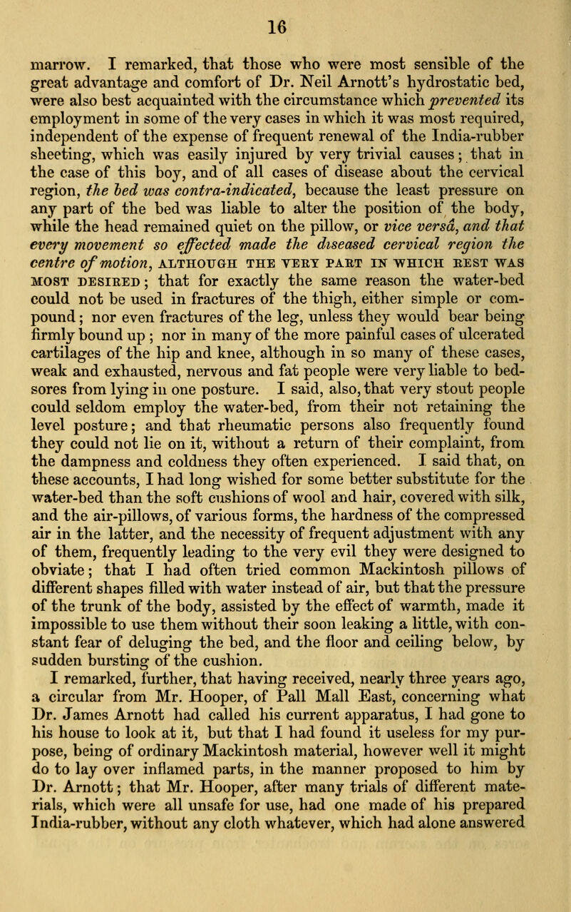 marrow. I remarked, that those who were most sensible of the great advantage and comfort of Dr. Neil Arnott's hydrostatic bed, were also best acquainted with the circumstance which prevented its employment in some of the very cases in which it was most required, independent of the expense of frequent renewal of the India-rubber sheeting, which was easily injured by very trivial causes; that in the case of this boy, and of all cases of disease about the cervical region, the bed was contra-indicated, because the least pressure on any part of the bed was liable to alter the position of the body, while the head remained quiet on the pillow, or vice versa, and that every movement so effected made the diseased cervical region the centre of motion, although the vekt part in which best was MOST DESiEED; that for exactly the same reason the water-bed could not be used in fractures of the thigh, either simple or com- pound ; nor even fractures of the leg, unless they would bear being firmly bound up ; nor in many of the more painful cases of ulcerated cartilages of the hip and knee, although in so many of these cases, weak and exhausted, nervous and fat people were very liable to bed- sores from lying in one posture. I said, also, that very stout people could seldom employ the water-bed, from their not retaining the level posture; and that rheumatic persons also frequently found they could not lie on it, without a return of their complaint, from the dampness and coldness they often experienced. I said that, on these accounts, I had long wished for some better substitute for the water-bed than the soft cushions of wool and hair, covered with silk, and the air-pillows, of various forms, the hardness of the compressed air in the latter, and the necessity of frequent adjustment with any of them, frequently leading to the very evil they were designed to obviate; that I had often tried common Mackintosh pillows of different shapes filled with water instead of air, but that the pressure of the trunk of the body, assisted by the effect of warmth, made it impossible to use them without their soon leaking a little, with con- stant fear of deluging the bed, and the floor and ceiling below, by sudden bursting of the cushion. I remarked, further, that having received, nearly three years ago, a circular from Mr. Hooper, of Pall Mall East, concerning what Dr. James Arnott had called his current apparatus, I had gone to his house to look at it, but that I had found it useless for my pur- pose, being of ordinary Mackintosh material, however well it might do to lay over inflamed parts, in the manner proposed to him by Dr. Arnott; that Mr. Hooper, after many trials of different mate- rials, which were all unsafe for use, had one made of his prepared India-rubber, without any cloth whatever, which had alone answered
