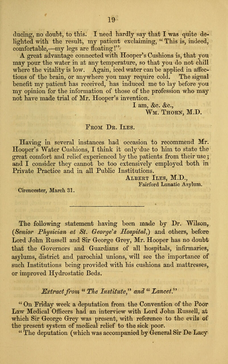 ducing, no doubt, to this. I need hardly say that I was quite de- lighted with the result, my patient exclaiming, This is, indeed, comfortable,—my legs are floating! A great advantage connected with Hooper's Cushions is, that you may pour the water in at any temperature, so that you do not chill where the vitality is low. Again, iced water can be applied in affec- tions of the brain, or anywhere you may require cold. The signal benefit my patient has received, has induced me to lay before you my opinion for the information of those of the profession who may not have made trial of Mr. Hooper's invention. I am, &c. &c., Wm. Thori^, M.D. From Dr. Iles. Having in several instances had occasion to recommend Mr. Hooper's Water Cushions, I think it only-due to him to state the great comfort and relief experienced by the patients from their use; and I consider they cannot be too extensively employed both in Private Practice and in all Public Institutions. Albert Iles, M.D., Fairford Lunatic Asylum. Cirencester, March 31. The following statement having been made by Dr. Wilson, (Senior I^hysician at St. George's Hospital,) and others, before Lord John Eussell and Sir G-eorge Grey, Mr. Hooper has no doubt that the Grovernors and Guardians of all hospitals, infirmaries, asylums, district and parochial unions, will see the importance of such Institutions being provided with his cushions and mattresses, or improved Hydrostatic Beds. Extmctfrom The Institute^'' and Lancet.^'' On Priday week a deputation from the Convention of the Poor Law Medical Ofiicers had an interview with Lord John Russell, at which Sir George Grey was present, with reference to the evils of the present system of medical relief to the sick poor. The deputation (which was accompanied by General Sir De Lacy