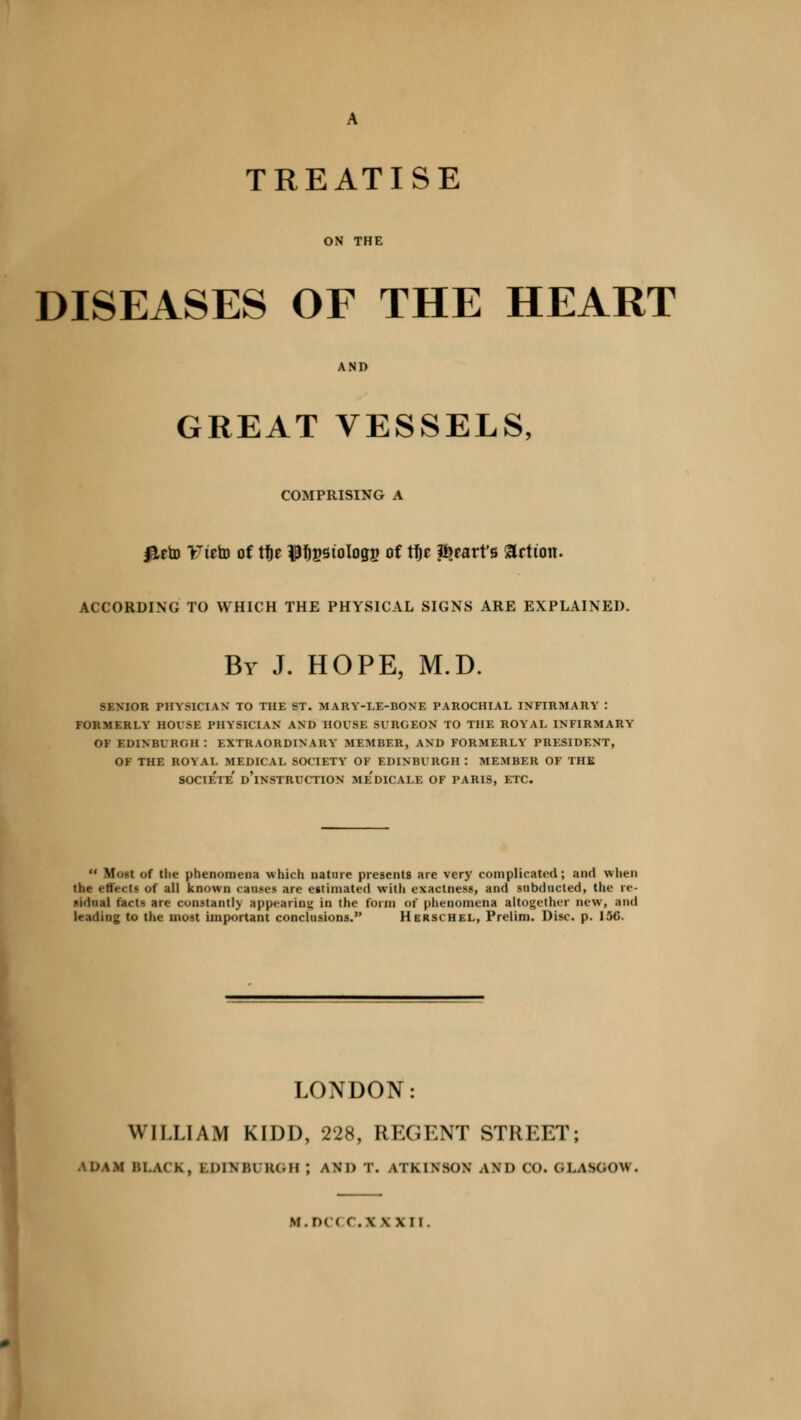 ON THE DISEASES OF THE HEART GREAT VESSELS, COMPRISING A #eto Tteto of tfje $f)gstologg of tt)e heart's Jetton. ACCORDING TO WHICH THE PHYSICAL SIGNS ARE EXPLAINED. By J. HOPE, M.D. SENIOR PHYSICIAN TO THE ST. MARY-LE-BONE PAROCHIAL INFIRMARY ! FORMERLY HOUSE PHYSICIAN AND HOUSE SURGEON TO THE ROYAL INFIRMARY OF EDINBURGH : EXTRAORDINARY MEMBER, AND FORMERLY PRESIDENT, OF THE ROYAL MEDICAL SOCIETY OF EDINBURGH : MEMBER OF THE SOCIe'te' d'iNSTRUCTION Me'dICALE OF PARIS, ETC. Most of the phenomena which nature presents are very complicated; and when the effects of all known causes are e»timated with exactness, and subducted, the re- sidual facts are constantly appearing in the form of phenomena altogether new, and leading to the most important conclusions. Herschel, Prelim. Disc. p. 156. LONDON: WILLIAM KIDD, 228, REGENT STREET; UM.M BLACK, IDIMUKI.ll ; AM) I. ATKIWIN AM) 00. (LASGOW. tf.DI ( C.XXXU