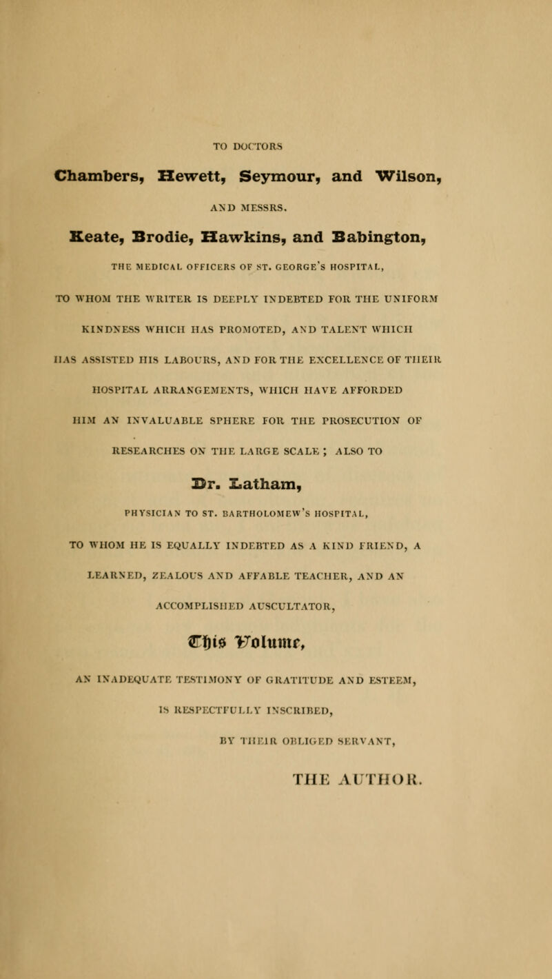 TO DOCTORS Chambers, Hewett, Seymour, and Wilson, AND MESSRS. Keate, Brodie, Hawkins, and Babington, THE MEDICAL OFFICERS OF ST. GEORGE'S HOSPITAL, TO WHOM THE WRITER IS DEEPLY INDEBTED FOR THE UNIFORM KINDNESS WHICH HAS PROMOTED, AND TALENT WHICH DAS ASSISTED HIS LABOURS, AND FOR THE EXCELLENCE OF THEIR HOSPITAL ARRANGEMENTS, WHICH HAVE AFFORDED HIM AN INVALUABLE SPHERE FOR THE PROSECUTION OF RESEARCHES ON THE LARGE SCALE ; ALSO TO Br. Latham, PHYSICIAN TO ST. BARTHOLOMEW'S HOSPITAL, TO WHOM HE IS EQUALLY INDEBTED AS A KIND FRIEND, A LEARNED, ZEALOUS AND AFFABLE TEACHER, AND AN ACCOMPLISHED AUSCULTATOR, STt)t0 Folumr, AN INADEQUATE TESTIMONY OF GRATITUDE AND ESTEEM, IS RESPECTFULLY INSCRIBED, BY THEIR OBLIGED SERVANT, THE AUTHOR.
