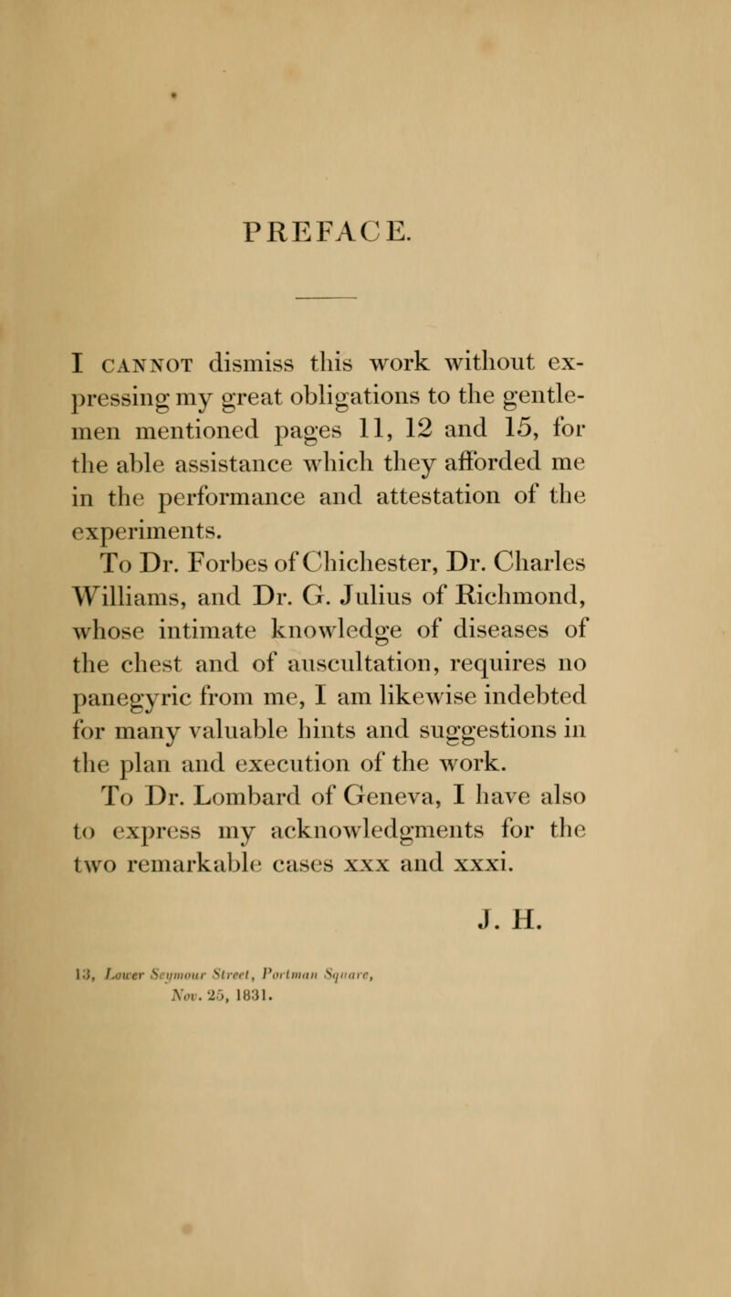 PREFACE. I cannot dismiss this work without ex- pressing my great obligations to the gentle- men mentioned pages 11, 12 and 15, for the able assistance which they afforded me in the performance and attestation of the experiments. To Dr. Forbes of Chichester, Dr. Charles Williams, and Dr. G. Julius of Richmond, whose intimate knowledge of diseases of the chest and of auscultation, requires no panegyric from me, I am likewise indebted for many valuable hints and suggestions in the plan and execution of the work. To Dr. Lombard of Geneva, I have also t<> express my acknowledgments for the two remarkable cases xxx and xxxi. J. H. • )■ S ymour Strn>t, Portman Square, Nov. 26, L831.