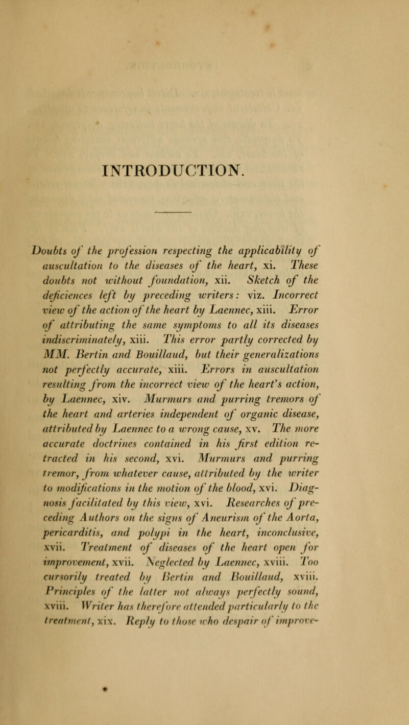 INTRODUCTION Doubts of the profession respecting the applicability of auscultation to the diseases of the heart, xi. These doubts not without foundation, xii. Sketch of the deficiences left by preceding writers: viz. Incorrect vieiv of the action of the heart by Laennec, xiii. Error of attributing the same symptoms to all its diseases indiscriminately, xiii. This error partly corrected by MM. Bertin and Bouillaud, but their generalizations not perfectly accurate, xiii. Errors in auscultation resulting from the incorrect view of the heart's action, by Laennec, xiv. Murmurs and purring tremors of the heart and arteries independent of organic disease, attributed by Laennec to a wrong cause, xv. The more accurate doctrines contained in his first edition re- tracted in his second, xvi. Murmurs and purring tremor, from whatever cause, attributed by the writer to modifications in the motion of the blood, xvi. Diag- nosis facilitated by this view, xvi. Researches of pre- ceding Authors on the signs of Aneurism of the Aorta, pericarditis, and polypi in the heart, inconclusive, xvii. Treatment of diseases of the heart open for improvement, xvii. Neglected by Laennec, wiii. Too cursorily treated b// licit in and Hot/Maud, win. I*nncipics of' the latter not always perfectly sound, win. Writer has therefore attended particularly to the treatment, scix. Hvph, to those who despair of improve-