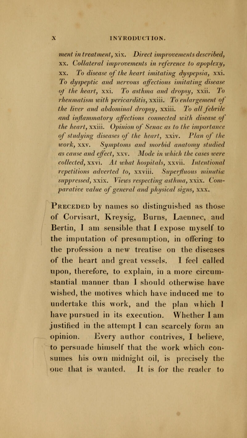 ment in treatment, xix. Direct improvements described, xx. Collateral improvements in reference to apoplexy, xx. To disease of the heart imitating dyspepsia, xxi. To dyspeptic and nervous affections imitating disease of the heart, xxi. To asthma and dropsy, xxii. To rheumatism with pericarditis, xxiii. To enlargement of the liver and abdominal dropsy, xxiii. To all febrile and inflammatory affections connected with disease of the heart, xxiii. Opinion of Senac as to the importance of studying diseases of the heart, xxiv. Plan of the work, xxv. Symptoms and morbid anatomy studied as cause and effect, xxv. Mode in which the cases were collected, xxvi. At what hospitals, xxvii. Intentional repetitions adverted to, xxviii. Superfluous minutia suppressed, xxix. Views respecting asthma, xxix. Com- parative value of general and physical signs, xxx. Preceded by names so distinguished as those of Corvisart, Kreysig, Burns, Laennec, and Bertin, I am sensible that I expose myself to the imputation of presumption, in offering to the profession a new treatise on the diseases of the heart and great vessels. I feel called upon, therefore, to explain, in a more circum- stantial manner than I should otherwise have wished, the motives which have induced me to undertake this work, and the plan which I have pursued in its execution. Whether I am justified in the attempt 1 can scarcely form an opinion. Every author contrives, I believe, to persuade himself that the work which con- sumes his own midnight oil, is precisely the one that is wanted. It is for the reader to