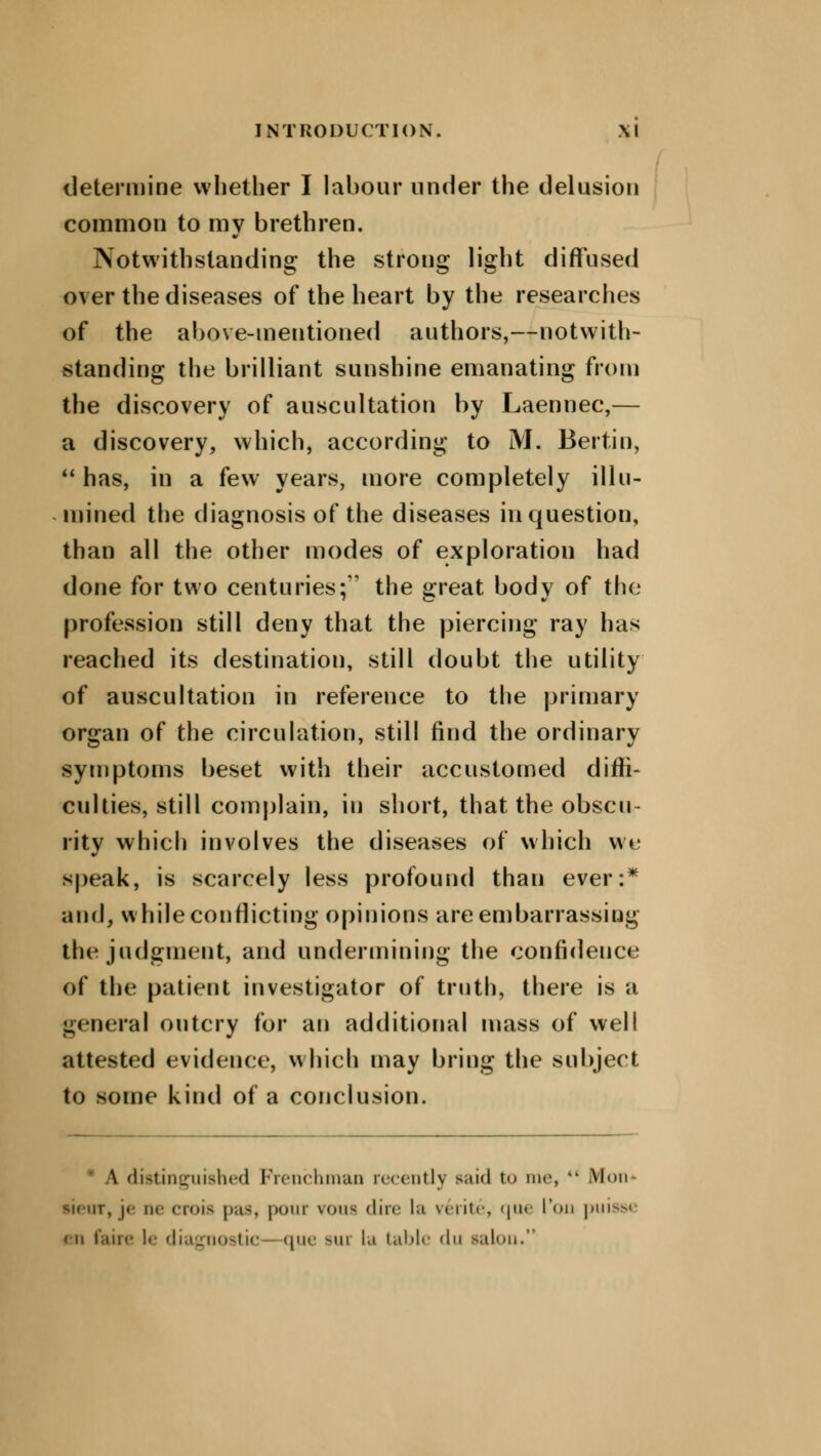 determine whether I labour under the delusion common to my brethren. Notwithstanding the strong light diffused over the diseases of the heart by the researches of the above-mentioned authors,—notwith- standing the brilliant sunshine emanating from the discovery of auscultation by Laennec,— a discovery, which, according to M. Bertin,  has, in a few years, more completely illu- mined the diagnosis of the diseases in question, than all the other modes of exploration had done for two centuries; the great body of the profession still deny that the piercing ray has reached its destination, still doubt the utility of auscultation in reference to the primary organ of the circulation, still find the ordinary symptoms beset with their accustomed diffi- culties, still complain, in short, that the obscu- rity which involves the diseases of which we speak, is scarcely less profound than ever:* and, while conflicting opinions are embarrassing the judgment, and undermining the confidence of the patient investigator of truth, there is a general outcry for an additional mass of well attested evidence, which may bring the subject to some kind of a conclusion. * A distinguished Frenchman recently said t<> me, k> Mon je ne crois pas, pour \<>w< dire la verite, que I'on puisse in faire le diagnostic que sui la table du salon.