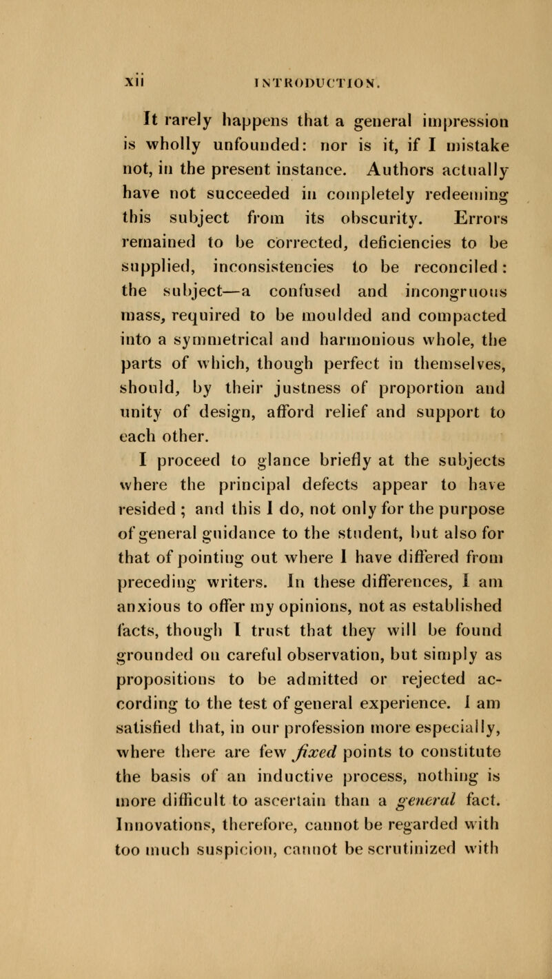 It rarely happens that a general impression is wholly unfounded: nor is it, if I mistake not, in the present instance. Authors actually have not succeeded in completely redeeming this subject from its obscurity. Errors remained to be corrected, deficiencies to be supplied, inconsistencies to be reconciled: the subject—a confused and incongruous mass, required to be moulded and compacted into a symmetrical and harmonious whole, the parts of which, though perfect in themselves, should, by their justness of proportion and unity of design, afford relief and support to each other. I proceed to glance briefly at the subjects where the principal defects appear to have resided ; and this I do, not only for the purpose of general guidance to the student, but also for that of pointing out where 1 have differed from preceding writers. In these differences, I am anxious to offer my opinions, not as established facts, though I trust that they will be found grounded on careful observation, but simply as propositions to be admitted or rejected ac- cording to the test of general experience. I am satisfied that, in our profession more especially, where there are few fixed points to constitute the basis of an inductive process, nothing is more difficult to ascertain than a general fact. Innovations, therefore, cannot be regarded with too much suspicion, cannot be scrutinized with