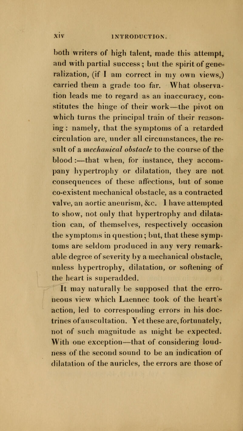 both writers of high talent, made this attempt, and with partial success; but the spirit of gene- ralization, (if I am correct in my own views,) carried them a grade too far. What observa- tion leads me to regard as an inaccuracy, con- stitutes the hinge of their work—the pivot on which turns the principal train of their reason- ing: namely, that the symptoms of a retarded circulation are, under all circumstances, the re- sult of a mechanical obstacle to the course of the blood :—that when, for instance, they accom- pany hypertrophy or dilatation, they are not consequences of these affections, but of some co-existent mechanical obstacle, as a contracted valve, an aortic aneurism, &c. 1 have attempted to show, not only that hypertrophy and dilata- tion can, of themselves, respectively occasion the symptoms in question; but, that these symp- toms are seldom produced in any very remark- able degree of severity by a mechanical obstacle, unless hypertrophy, dilatation, or softening of the heart is superadded. It may naturally be supposed that the erro- neous view which Laennec took of the hearts action, led to corresponding errors in his doc- trines of auscultation. Yet these are, fortunately, not of such magnitude as might be expected. With one exception—that of considering loud- ness of the second sound to be an indication of dilatation of the auricles, the errors are those of