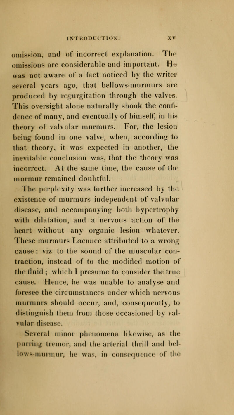omission, and of incorrect explanation. The omissions are considerable and important. He was not aware of a fact noticed by the writer several years ago, that bellows-murmurs are produced by regurgitation through the valves. This oversight alone naturally shook the confi- dence of many, and eventually of himself, in his theory of valvular murmurs. For, the lesion being found in one valve, when, according to that theory, it was expected in another, the inevitable conclusion was, that the theory was incorrect. At the same time, the cause of the murmur remained doubtful. The perplexity was further increased by the existence of murmurs independent of valvular disease, and accompanying both hypertrophy with dilatation, and a nervous action of the heart without any organic lesion whatever. These murmurs Laennec attributed to a wrong cause: viz. to the sound of the muscular con- traction, instead of to the modified motion of the fluid ; which I presume to consider the true cause. Hence, he was unable to analvse and foresee the circumstances under which nervous murmurs should occur, and, consequently, to distinguish them from those occasioned by val- vular disease. Several minor phenomena likewise, as the purring tremor, and (he arterial thrill and bel- lowa-murmur, he was, in consequence of the