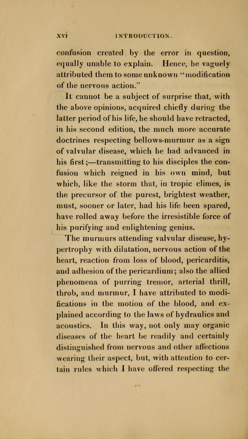 confusion created by the error in question, equally unable to explain. Hence, he vaguely attributed them to some unknown ''modification of the nervous action. It cannot be a subject of surprise that, with the above opinions, acquired chiefly during the latter period of his life, he should have retracted, in his second edition, the much more accurate doctrines respecting bellows-murmur as a sign of valvular disease, which he had advanced in his first;—transmitting to his disciples the con- fusion which reigned in his own mind, but which, like the storm that, in tropic climes, is the precursor of the purest, brightest weather, must, sooner or later, had his life been spared, have rolled away before the irresistible force of his purifying and enlightening genius. The murmurs attending valvular disease, hy- pertrophy with dilatation, nervous action of the heart, reaction from loss of blood, pericarditis, and adhesion of the pericardium; also the allied phenomena of purring tremor, arterial thrill, throb, and murmur, I have attributed to modi- fications in the motion of the blood, and ex- plained according to the laws of hydraulics and acoustics. In this way, not only may organic diseases of the heart be readily and certainly distinguished from nervous and other affections wearing their aspect, but, with attention to cer- tain rules which I have offered respecting the