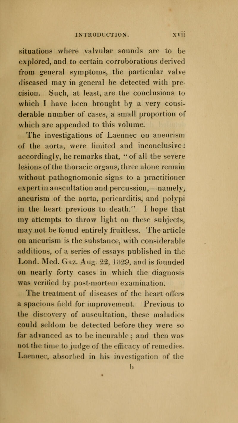 situations where valvular sounds are to be explored, and to certain corroborations derived from general symptoms, the particular valve diseased may in general be detected with pre- cision. Such, at least, are the conclusions to which I have been brought by a very consi- derable number of cases, a small proportion of which are appended to this volume. The investigations of Laennec on aneurism of the aorta, were limited and inconclusive: accordingly, he remarks that,  of all the severe lesions of the thoracic organs, three alone remain without pathognomonic signs to a practitioner expert in auscultation and percussion,—namely, aneurism of the aorta, pericarditis, and polypi in the heart previous to death. 1 hope that my attempts to throw light on these subjects, may not be found entirely fruitless. The article on aneurism is the substance, with considerable additions, of a series of essays published in the Loud. Med. Gaz. Aug. 22, 1829, and is founded on nearly forty cases in which the diagnosis was verified by post-mortem examination. The treatment of diseases of the heart offers a spacious held for improvement. Previous to the discovery of auscultation, these maladies COllld seldom be detected before they were; SO far advanced as to be incurable; and then was nut the time to judge of flu* efficacy of remedies. Laeunec, absorbed in his investigation of the