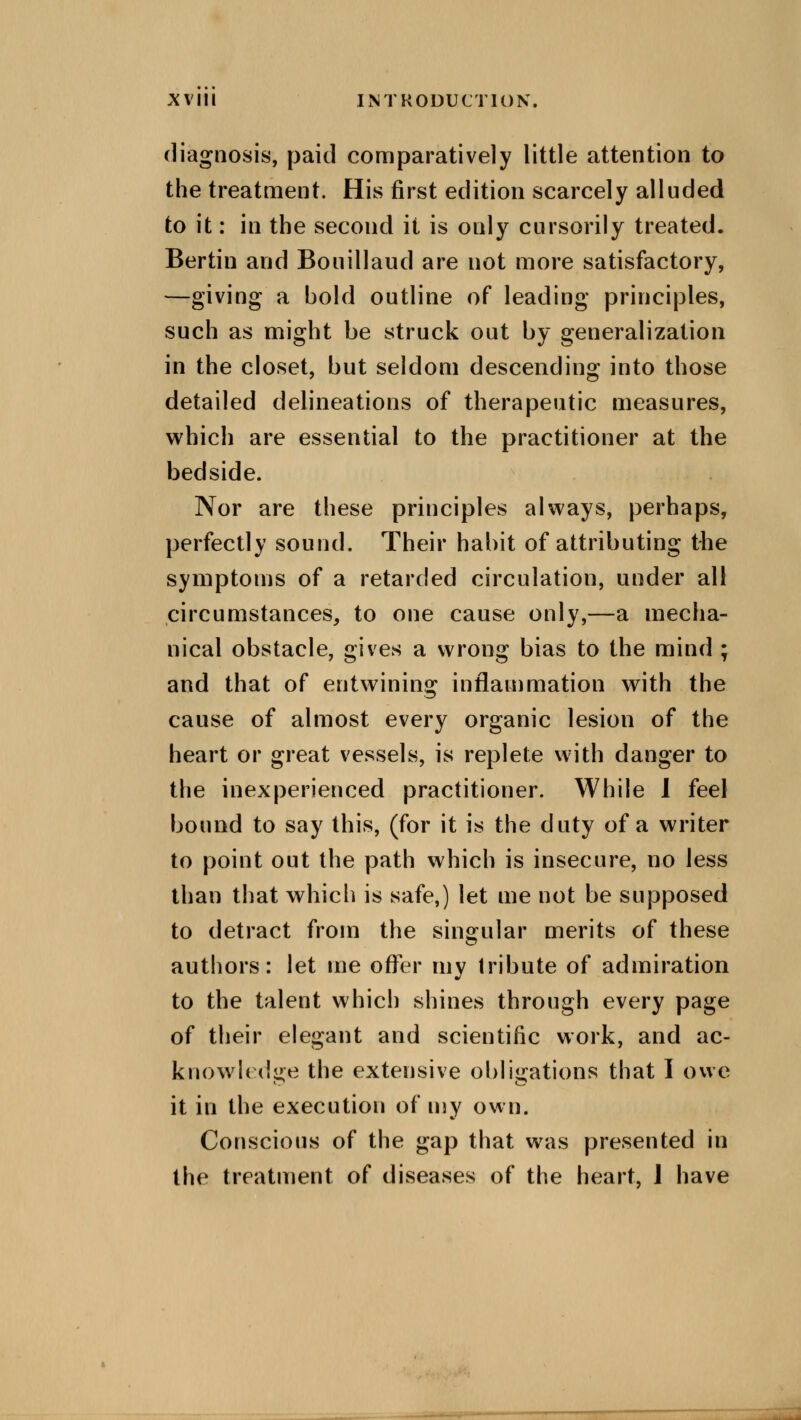 diagnosis, paid comparatively little attention to the treatment. His first edition scarcely alluded to it: in the second it is only cursorily treated. Bertin and Bouillaud are not more satisfactory, —giving a bold outline of leading principles, such as might be struck out by generalization in the closet, but seldom descending into those detailed delineations of therapeutic measures, which are essential to the practitioner at the bedside. Nor are these principles always, perhaps, perfectly sound. Their habit of attributing the symptoms of a retarded circulation, under all circumstances, to one cause only,—a mecha- nical obstacle, gives a wrong bias to the mind ; and that of entwining inflammation with the cause of almost every organic lesion of the heart or great vessels, is replete with danger to the inexperienced practitioner. While I feel bound to say this, (for it is the duty of a writer to point out the path which is insecure, no less than that which is safe,) let me not be supposed to detract from the singular merits of these authors: let me offer my tribute of admiration to the talent which shines through every page of their elegant and scientific work, and ac- knowledge the extensive obligations that I owe it in the execution of my own. Conscious of the gap that was presented in the treatment of diseases of the heart, J have
