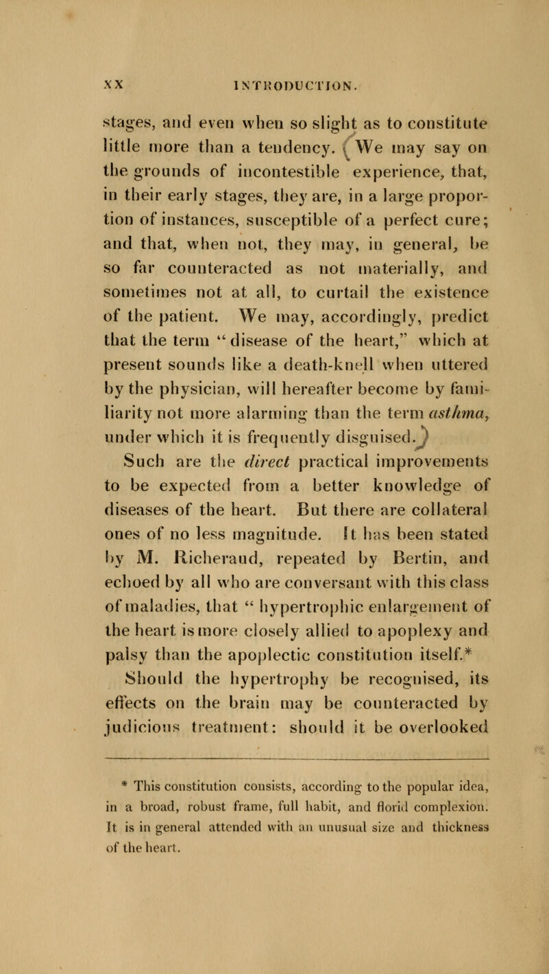 stages, and even when so slight as to constitute little more than a tendency. ( We may say on the grounds of incontestible experience, that, in their early stages, they are, in a large propor- tion of instances, susceptible of a perfect cure; and that, when not, they may, in general, be so far counteracted as not materially, and sometimes not at all, to curtail the existence of the patient. We may, accordingly, predict that the term disease of the heart, which at present sounds like a death-knell when uttered by the physician, will hereafter become by fami- liarity not more alarming than the term asthma, under which it is frequently disguised.J Such are the direct practical improvements to be expected from a better knowledge of diseases of the heart. But there are collateral ones of no less magnitude, ft has been stated by M. Richeraud, repeated by Bertin, and echoed by all who are conversant with this class of maladies, that  hypertrophic enlargement of the heart is more closely allied to apoplexy and palsy than the apoplectic constitution itself.* Should the hypertrophy be recognised, its effects on the brain may be counteracted by judicious treatment: should it be overlooked * This constitution consists, according to the popular idea, in a broad, robust frame, full habit, and florid complexion. It is in general attended with an unusual size and thickness of the heart.
