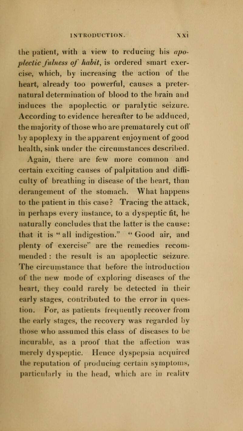 the patient, with a view to reducing his apo- plectic fulness of habit, is ordered smart exer- cise, which, by increasing the action of the heart, already too powerful, causes a preter- natural determination of blood to the brain and induces the apoplectic or paralytic seizure. According to evidence hereafter to be adduced, the majority of those who are prematurely cut oft* by apoplexy in the apparent enjoyment of good health, sink under the circumstances described. Again, there are few more common and certain exciting causes of palpitation and diffi- culty of breathing in disease of the heart, than derangement of the stomach. What happens to the patient in this case? Tracing the attack, in perhaps every instance, to a dyspeptic fit, he naturally concludes that the latter is the cause: that it is  all indigestion.  Good air, and plenty of exercise are the remedies recom- mended : the result is an apoplectic seizure. The circumstance that before the introduction of the new mode of exploring diseases of the heart, they could rarely be detected in their early stages, contributed to the error in ques- tion. For, as patients frequently recover from the early stages, the recovery was regarded by those who assumed this class of diseases to be incurable, as a proof that the affection was merely dyspeptic. Hence dyspepsia acquired the reputation of producing certain symptoms, particularly iu the head, which are in reality