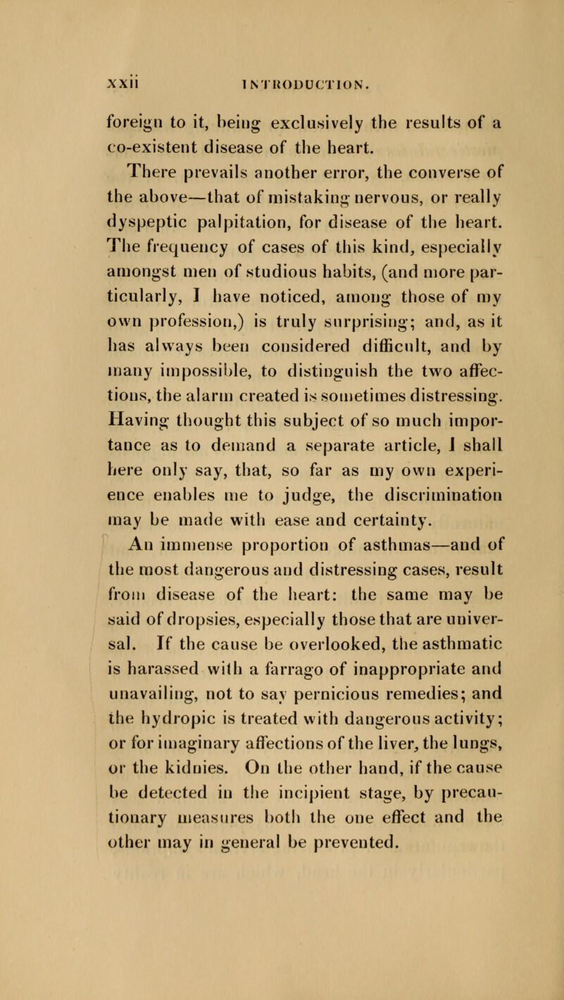 foreign to it, being exclusively the results of a co-existent disease of the heart. There prevails another error, the converse of the above—that of mistaking nervous, or really dyspeptic palpitation, for disease of the heart. The frequency of cases of this kind, especially amongst men of studious habits, (and more par- ticularly, I have noticed, among those of my own profession,) is truly surprising; and, as it has always been considered difficult, and by many impossible, to distinguish the two affec- tions, the alarm created is sometimes distressing. Having thought this subject of so much impor- tance as to demand a separate article, J shall here only say, that, so far as my own experi- ence enables me to judge, the discrimination may be made with ease and certainty. An immense proportion of asthmas—and of the most dangerous and distressing cases, result from disease of the heart: the same may be said of dropsies, especially those that are univer- sal. If the cause be overlooked, the asthmatic is harassed with a farrago of inappropriate and unavailing, not to say pernicious remedies; and the hydropic is treated with dangerous activity; or for imaginary affections of the liver, the lungs, or the kidnies. On the other hand, if the cause be detected in the incipient stage, by precau- tionary measures both the one effect and the other may in general be prevented.