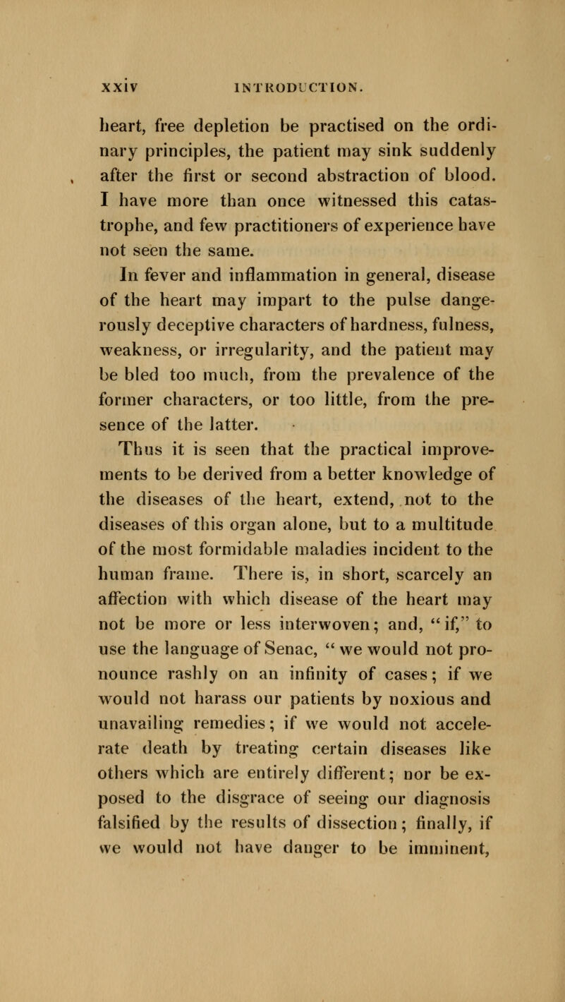 heart, free depletion be practised on the ordi- nary principles, the patient may sink suddenly after the first or second abstraction of blood. I have more than once witnessed this catas- trophe, and few practitioners of experience have not seen the same. In fever and inflammation in general, disease of the heart may impart to the pulse dange- rously deceptive characters of hardness, fulness, weakness, or irregularity, and the patient may be bled too much, from the prevalence of the former characters, or too little, from the pre- sence of the latter. Thus it is seen that the practical improve- ments to be derived from a better knowledge of the diseases of the heart, extend, not to the diseases of this organ alone, but to a multitude of the most formidable maladies incident to the human frame. There is, in short, scarcely an affection with which disease of the heart may not be more or less interwoven; and, if, to use the language of Senac,  we would not pro- nounce rashly on an infinity of cases; if we would not harass our patients by noxious and unavailing remedies; if we would not accele- rate death by treating certain diseases like others which are entirely different; nor be ex- posed to the disgrace of seeing our diagnosis falsified by the results of dissection; finally, if we would not have danger to be imminent,