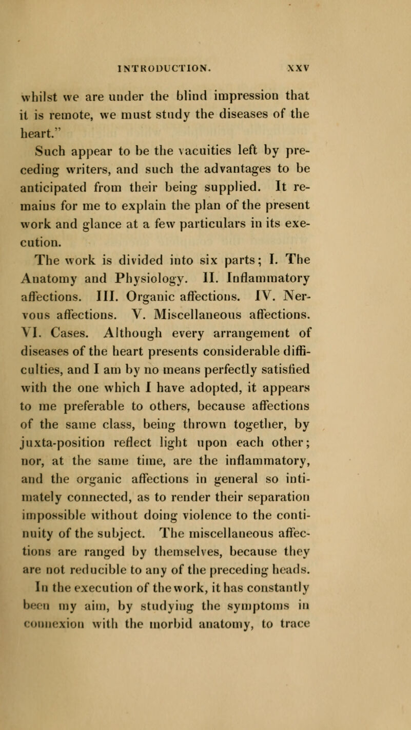 whilst we are under the blind impression that it is remote, we must study the diseases of the heart. Such appear to be the vacuities left by pre- ceding writers, and such the advantages to be anticipated from their being supplied. It re- mains for me to explain the plan of the present work and glance at a few particulars in its exe- cution. The work is divided into six parts; I. The Anatomy and Physiology. II. Inflammatory affections. III. Organic affections. IV. Ner- vous affections. V. Miscellaneous affections. VI. Cases. Although every arrangement of diseases of the heart presents considerable diffi- culties, and I am by no means perfectly satisfied with the one which I have adopted, it appears to me preferable to others, because affections of the same class, being thrown together, by juxta-position reflect light upon each other; nor, at the same time, are the inflammatory, and the organic affections in general so inti- mately connected, as to render their separation impossible without doing violence to the conti- nuity of the subject. The miscellaneous affec- tions are ranged by themselves, because they are not reducible to any of the preceding heads. In the execution of the work, it has constantly been my aim, by studying the symptoms in connexion with the morbid anatomy, to trace