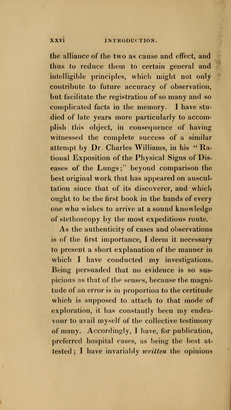 the alliance of the two as cause and effect, and thus to reduce them to certain general and intelligible principles, which might not only contribute to future accuracy of observation, but facilitate the registration of so many and so complicated facts in the memory. I have stu- died of late years more particularly to accom- plish this object, in consequence of having witnessed the complete success of a similar attempt by Dr. Charles Williams, in his  Ra- tional Exposition of the Physical Signs of Dis- eases of the Lungs; beyond comparison the best original work that has appeared on auscul- tation since that of its discoverer, and which ought to be the first book in the hands of every one who wishes to arrive at a sound knowledge of stethoscopy by the most expeditious route. As the authenticity of cases and observations is of the first importance, I deem it necessary to present a short explanation of the manner in which I have conducted my investigations. Being persuaded that no evidence is so sus- picious as that of the senses, because the magni- tude of an error is in proportion to the certitude which is supposed to attach to that mode of exploration, it has constantly been my endea- vour to avail myself of the collective testimony of many. Accordingly, I have, for publication, preferred hospital cases, as being the best at- tested; I have invariably ivrilten the opinions