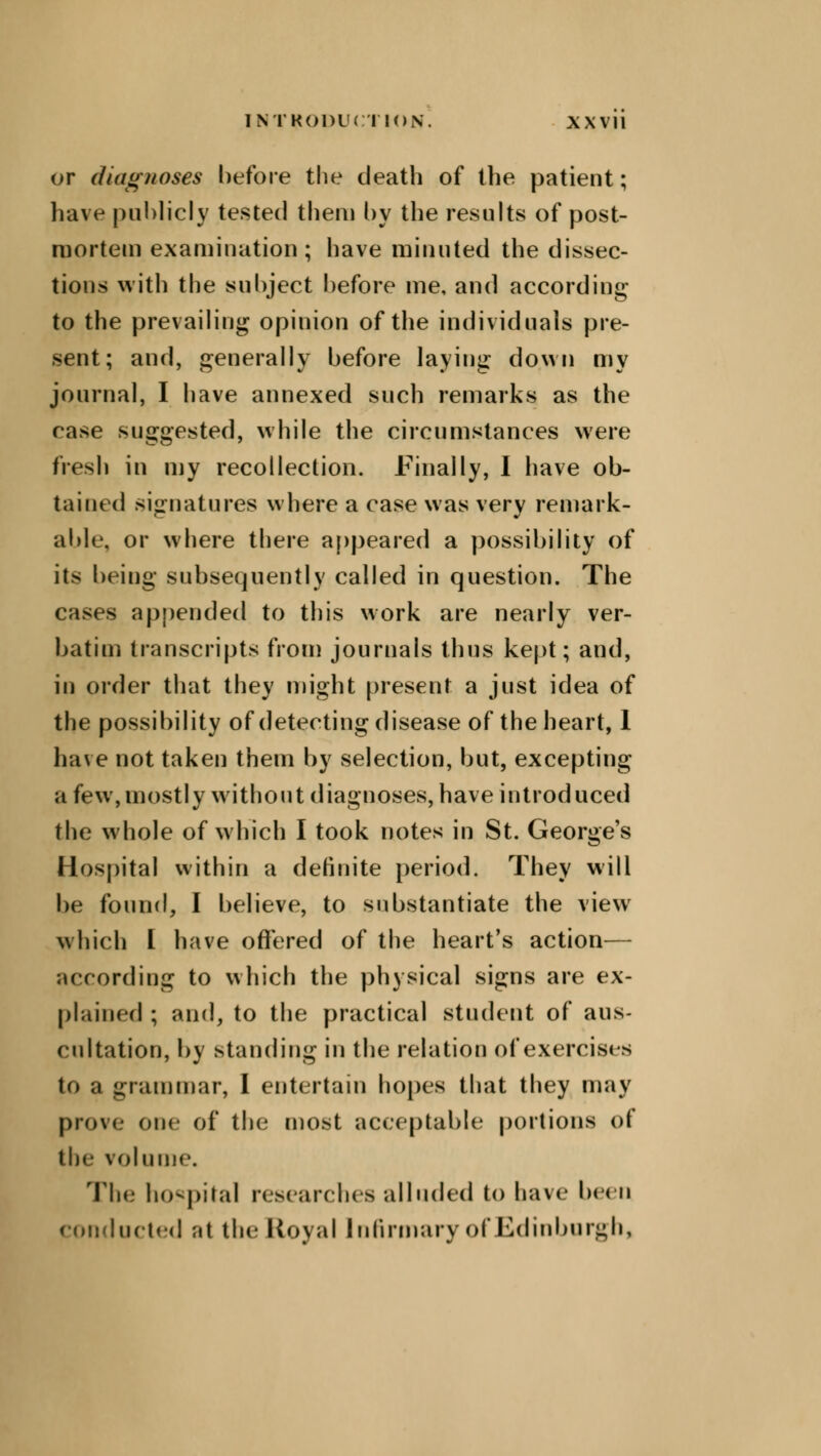or diagnoses before the death of the patient; have publicly tested them by the results of post- mortem examination; have minuted the dissec- tions with the subject before me, and according to the prevailing opinion of the individuals pre- sent; and, generally before laying down my journal, I have annexed such remarks as the case suggested, while the circumstances were fresh in my recollection. Finally, I have ob- tained signatures where a case was very remark- able, or where there appeared a possibility of its being subsequently called in question. The cases appended to this work are nearly ver- batim transcripts from journals thus kept; and, in order that they might present a just idea of the possibility of detecting disease of the heart, 1 have not taken them by selection, but, excepting a few, mostly without diagnoses, have introduced the whole of which I took notes in St. George's Hospital within a definite period. They will be found, I believe, to substantiate the view which I have offered of the heart's action— according to which the physical signs are ex- plained ; and, to the practical student of aus- cultation, by standing in the relation of exercises to a grammar, I entertain hopes that they may prove one of the most acceptable portions of the volume. The hospital researches alluded to have been conducted at the Royal Infirmary ofEdinburgh,