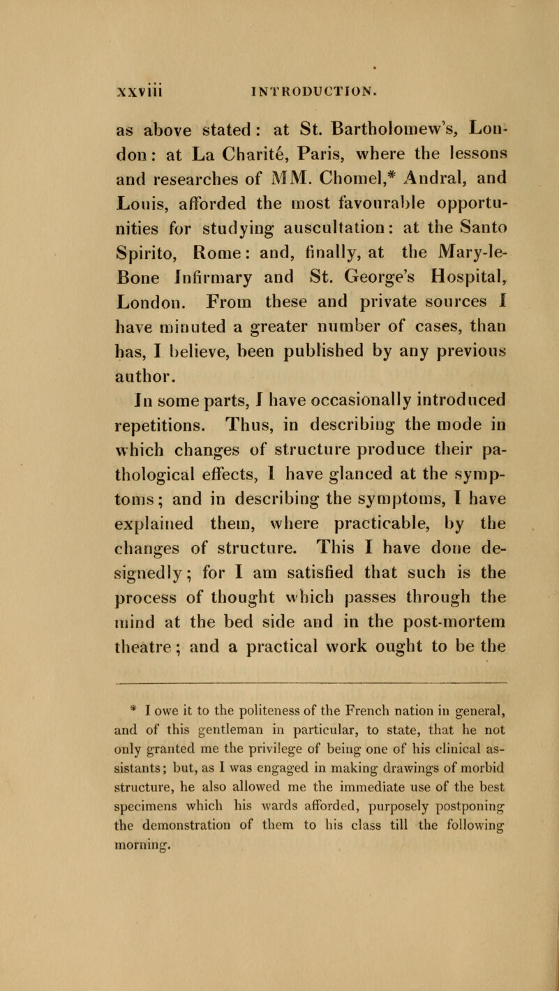 as above stated : at St. Bartholomew's, Lon- don : at La Charite, Paris, where the lessons and researches of MM. Chomel,* Andral, and Louis, afforded the most favourable opportu- nities for studying auscultation: at the Santo Spirito, Rome: and, finally, at the Mary-le- Bone infirmary and St. George's Hospital, London. From these and private sources I have minuted a greater number of cases, than has, I believe, been published by any previous author. In some parts, I have occasionally introduced repetitions. Thus, in describing the mode in which changes of structure produce their pa- thological effects, I have glanced at the symp- toms; and in describing the symptoms, I have explained them, where practicable, by the changes of structure. This I have done de- signedly; for I am satisfied that such is the process of thought which passes through the mind at the bed side and in the post-mortem theatre; and a practical work ought to be the * J. owe it to the politeness of the French nation in general, and of this gentleman in particular, to state, that he not only granted me the privilege of being one of his clinical as- sistants; but, as I was engaged in making drawings of morbid structure, he also allowed me the immediate use of the best specimens which his wards afforded, purposely postponing the demonstration of them to his class till the following morning.