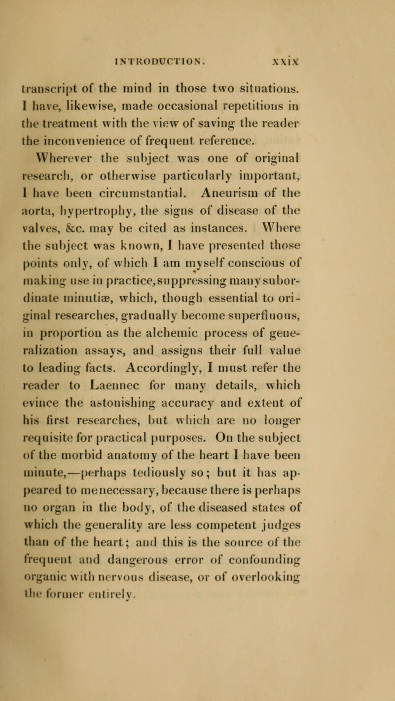 transcript of the mind in those two situations. I have, likewise, made occasional repetitions in the treatment with the view of saving the reader the inconvenience of frequent reference. Wherever the subject was one of original research, or otherwise particularly important, I have been circumstantial. Aneurism of the aorta, hypertrophy, the signs of disease of the valves, &c. may be cited as instances. Where the subject was known, I have presented those points only, of which I am myself conscious of making usa in practice,suppressing many subor- dinate minutiae, which, though essential to ori- ginal researches, gradually become superfluous, in proportion as the alchemic process of gene- ralization assays, and assigns their full value to leading facts. Accordingly, I must refer the reader to Laennec for many details, which evince the astonishing accuracy and extent of his first researches, but which are no longer requisite for practical purposes. On the subject of the morbid anatomy of the heart 1 have been minute,—perhaps tediously so; but it has ap- peared to me necessary, because there is perhaps no organ in the body, of the diseased states of which the generality are less competent judges than of the heart; and this is the source of the frequent and dangerous error of confounding Organic with nervous disease, or of overlooking the former entirely.