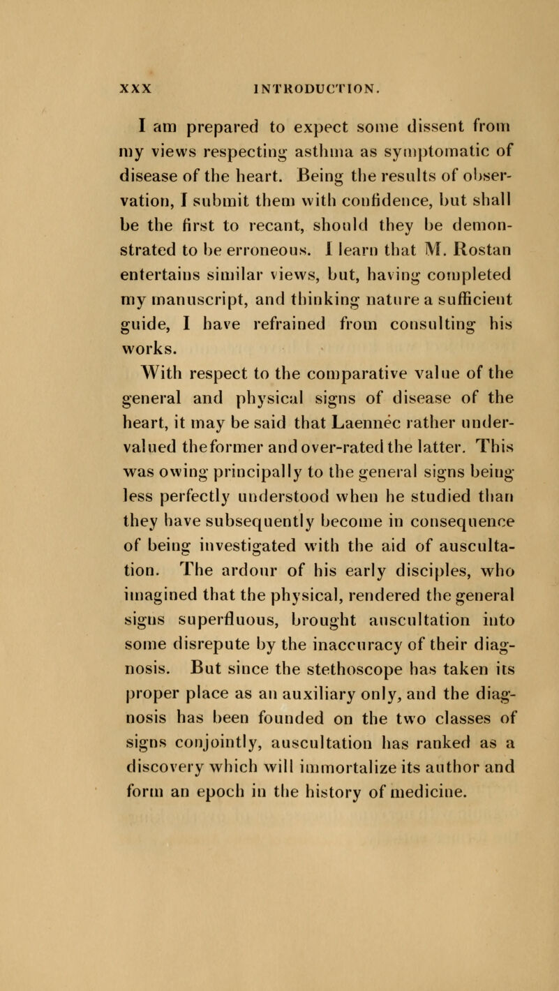 I am prepared to expect some dissent from my views respecting asthma as symptomatic of disease of the heart. Being the results of obser- vation, I submit them with confidence, but shall be the first to recant, should they be demon- strated to be erroneous. I learn that M. Rostan entertains similar views, but, having completed my manuscript, and thinking nature a sufficient guide, I have refrained from consulting his works. With respect to the comparative value of the general and physical signs of disease of the heart, it may be said that Laennec rather under- valued the former and over-rated the latter. This was owing principally to the general signs being- less perfectly understood when he studied than they have subsequently become in consequence of being investigated with the aid of ausculta- tion. The ardour of his early disciples, who imagined that the physical, rendered the general sigus superfluous, brought auscultation into some disrepute by the inaccuracy of their diag- nosis. But since the stethoscope has taken its proper place as an auxiliary only, and the diag- nosis has been founded on the two classes of signs conjointly, auscultation has ranked as a discovery which will immortalize its author and form an epoch in the history of medicine.
