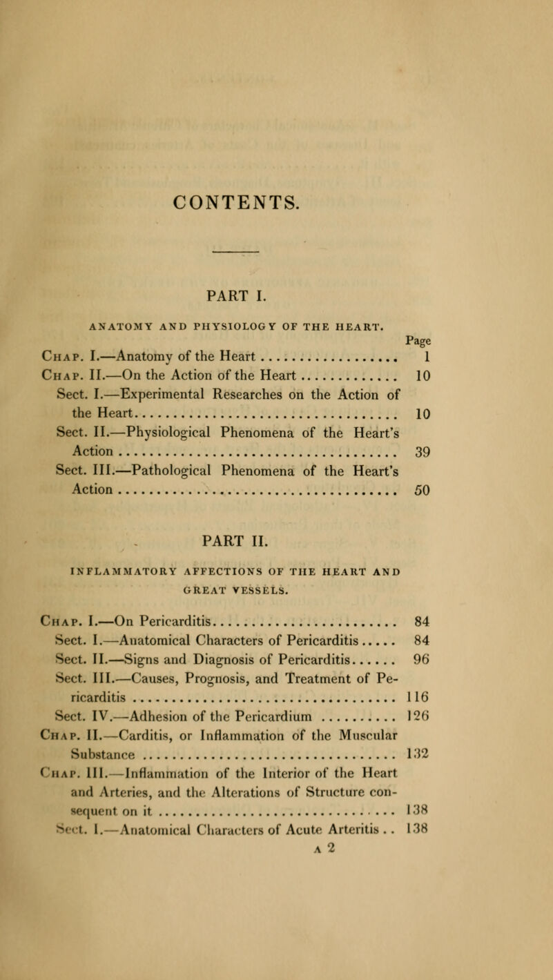 CONTENTS. PART I. ANATOMY AND PHYSIOLOGY OF THE HEART. Page Chap. I.—Anatomy of the Heart 1 Chap. II.—On the Action of the Heart 10 Sect. I.—Experimental Researches on the Action of the Heart 10 Sect. II.—Physiological Phenomena of the Heart's Action 39 Sect. III.—Pathological Phenomena of the Heart's Action 50 PART II. INFLAMMATORY AFFECTIONS OF THE HEART AND GREAT VESSELS. Chap. I.—On Pericarditis 84 Sect. I.—Anatomical Characters of Pericarditis 84 Sect. II.—Signs and Diagnosis of Pericarditis 96 Sect. III.—Causes, Prognosis, and Treatment of Pe- ricarditis 116 Sect. IV.—Adhesion of the Pericardium 126 C'h\p. II.—Carditis, or Inflammation of the Muscular Substance 132 Chap. 111.—Inflammation of the Interior of the Heart and Arteries, and the Alterations of Structure con- lequenl on it 138 I. Anatomical Characters of Acute Arteritis •, 138 a2