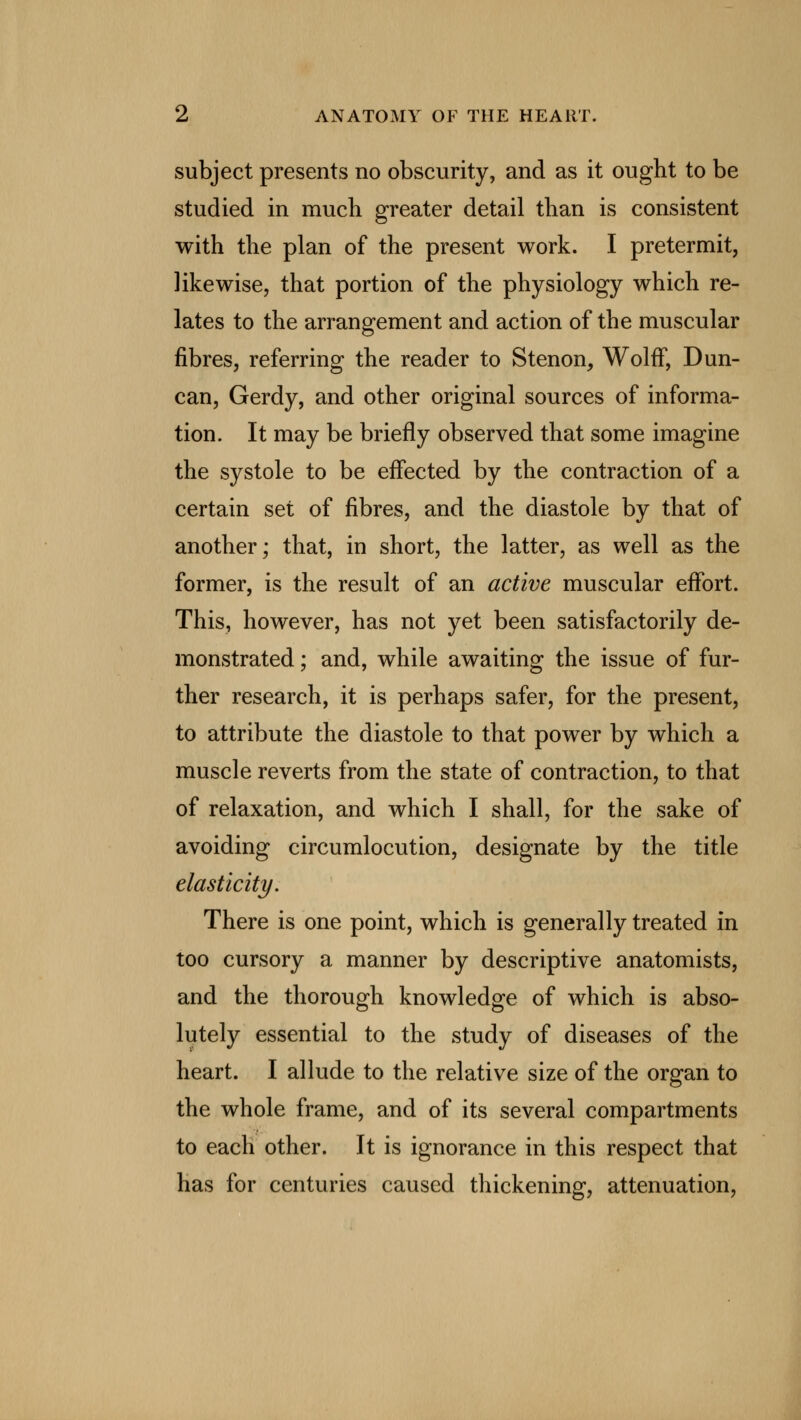 subject presents no obscurity, and as it ought to be studied in much greater detail than is consistent with the plan of the present work. I pretermit, likewise, that portion of the physiology which re- lates to the arrangement and action of the muscular fibres, referring the reader to S tenon, Wolff, Dun- can, Gerdy, and other original sources of informa- tion. It may be briefly observed that some imagine the systole to be effected by the contraction of a certain set of fibres, and the diastole by that of another; that, in short, the latter, as well as the former, is the result of an active muscular effort. This, however, has not yet been satisfactorily de- monstrated ; and, while awaiting the issue of fur- ther research, it is perhaps safer, for the present, to attribute the diastole to that power by which a muscle reverts from the state of contraction, to that of relaxation, and which I shall, for the sake of avoiding circumlocution, designate by the title elasticity. There is one point, which is generally treated in too cursory a manner by descriptive anatomists, and the thorough knowledge of which is abso- lutely essential to the study of diseases of the heart. I allude to the relative size of the organ to the whole frame, and of its several compartments to each other. It is ignorance in this respect that has for centuries caused thickening, attenuation,