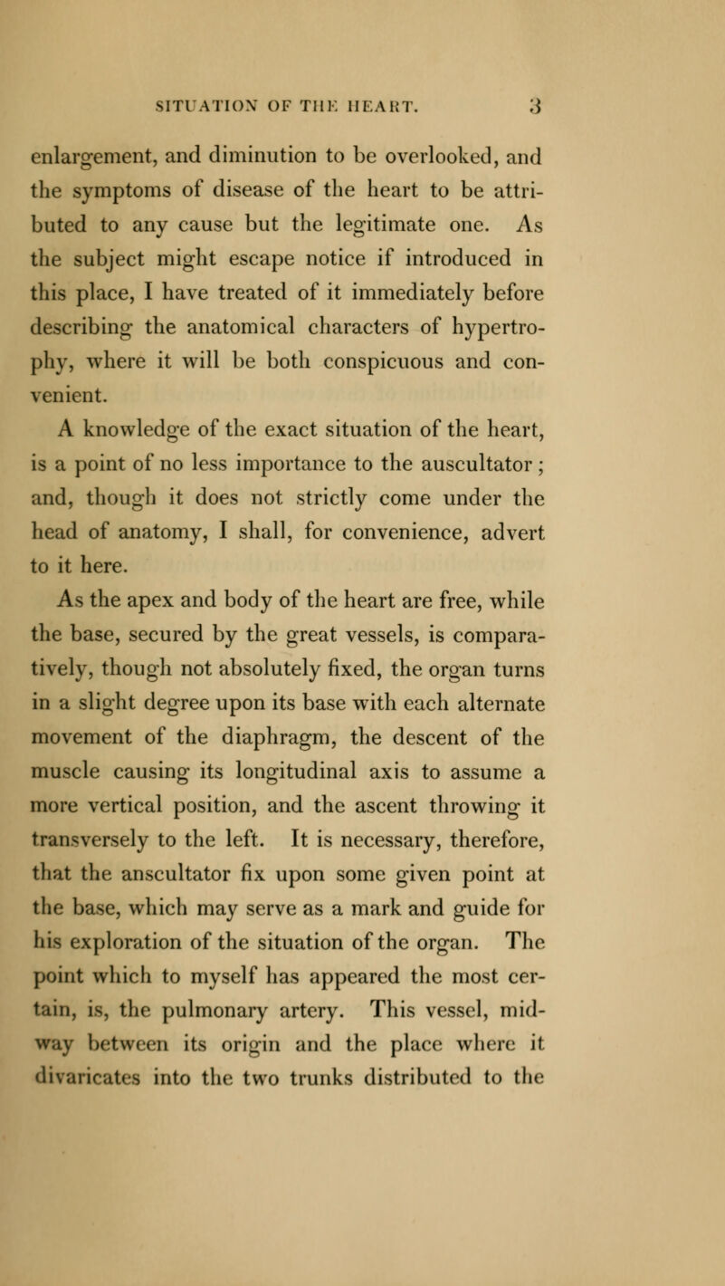 enlargement, and diminution to be overlooked, and the symptoms of disease of the heart to be attri- buted to any cause but the legitimate one. As the subject might escape notice if introduced in this place, I have treated of it immediately before describing the anatomical characters of hypertro- phy, where it will be both conspicuous and con- venient. A knowledge of the exact situation of the heart, is a point of no less importance to the auscultator; and, though it does not strictly come under the head of anatomy, I shall, for convenience, advert to it here. As the apex and body of the heart are free, while the base, secured by the great vessels, is compara- tively, though not absolutely fixed, the organ turns in a slight degree upon its base with each alternate movement of the diaphragm, the descent of the muscle causing its longitudinal axis to assume a more vertical position, and the ascent throwing it transversely to the left. It is necessary, therefore, that the anscultator fix upon some given point at the base, which may serve as a mark and guide for his exploration of the situation of the organ. The point which to myself has appeared the most cer- tain, is, the pulmonary artery. This vessel, mid- way between its origin and the place where it divaricates into the two trunks distributed to the