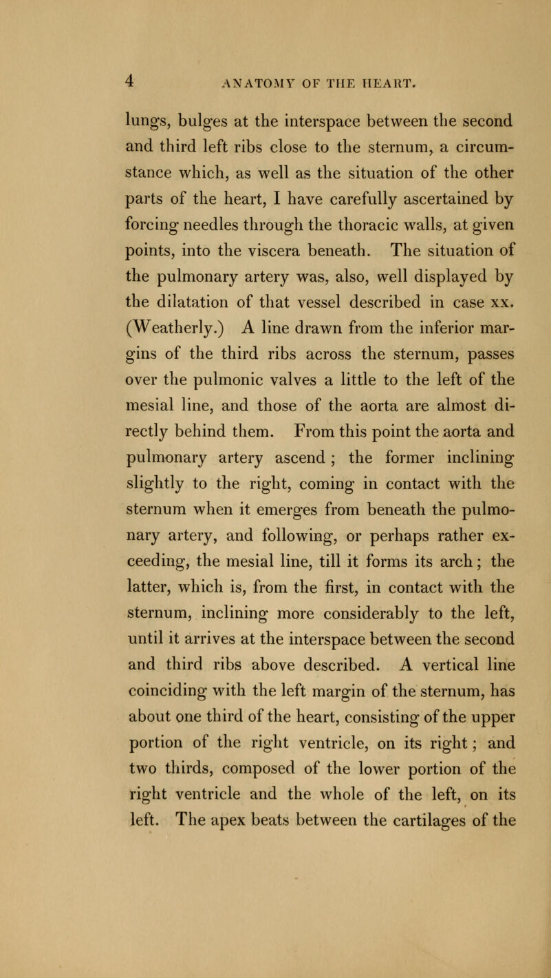 lungs, bulges at the interspace between the second and third left ribs close to the sternum, a circum- stance which, as well as the situation of the other parts of the heart, I have carefully ascertained by- forcing needles through the thoracic walls, at given points, into the viscera beneath. The situation of the pulmonary artery was, also, well displayed by the dilatation of that vessel described in case xx. (Weatherly.) A line drawn from the inferior mar- gins of the third ribs across the sternum, passes over the pulmonic valves a little to the left of the mesial line, and those of the aorta are almost di- rectly behind them. From this point the aorta and pulmonary artery ascend; the former inclining slightly to the right, coming in contact with the sternum when it emerges from beneath the pulmo- nary artery, and following, or perhaps rather ex- ceeding, the mesial line, till it forms its arch; the latter, which is, from the first, in contact with the sternum, inclining more considerably to the left, until it arrives at the interspace between the second and third ribs above described. A vertical line coinciding with the left margin of the sternum, has about one third of the heart, consisting of the upper portion of the right ventricle, on its right; and two thirds, composed of the lower portion of the right ventricle and the whole of the left, on its left. The apex beats between the cartilages of the