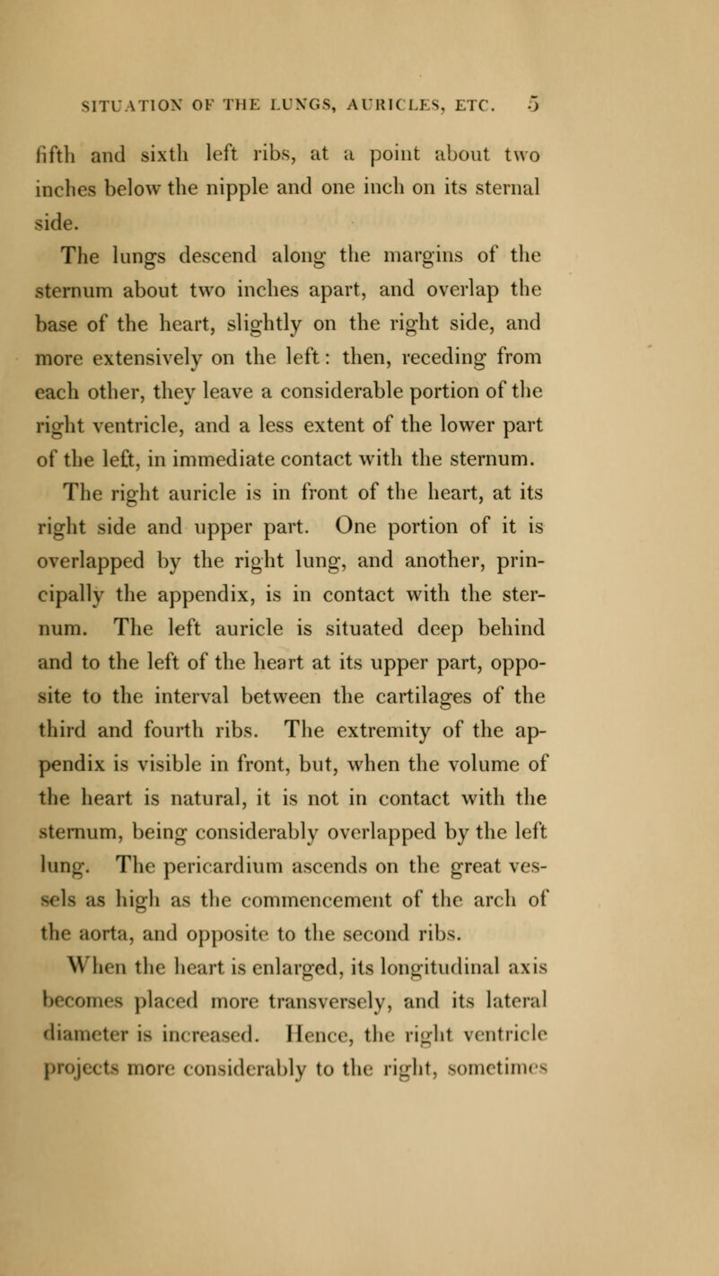 SITUATION OF THE LUNGS, AURICLES, ETC. 0 iifth and sixth left ribs, at a point about two inches below the nipple and one inch on its sternal side. The lungs descend along the margins of the sternum about two inches apart, and overlap the base of the heart, slightly on the right side, and more extensively on the left: then, receding from each other, they leave a considerable portion of the right ventricle, and a less extent of the lower part of the left, in immediate contact with the sternum. The right auricle is in front of the heart, at its right side and upper part. One portion of it is overlapped by the right lung, and another, prin- cipally the appendix, is in contact with the ster- num. The left auricle is situated deep behind and to the left of the heart at its upper part, oppo- site to the interval between the cartilages of the third and fourth ribs. The extremity of the ap- pendix is visible in front, but, when the volume of the heart is natural, it is not in contact with the sternum, being considerably overlapped by the left lung, The pericardium ascends on the great ves- sels as high as the commencement of the arch of the aorta, and opposite to the second ribs. When the heart is enlarged, its longitudinal axis becomes placed more transversely, and its lateral diameter i- increased. Hence, the righl ventricle projects more considerably to the right, sometimes