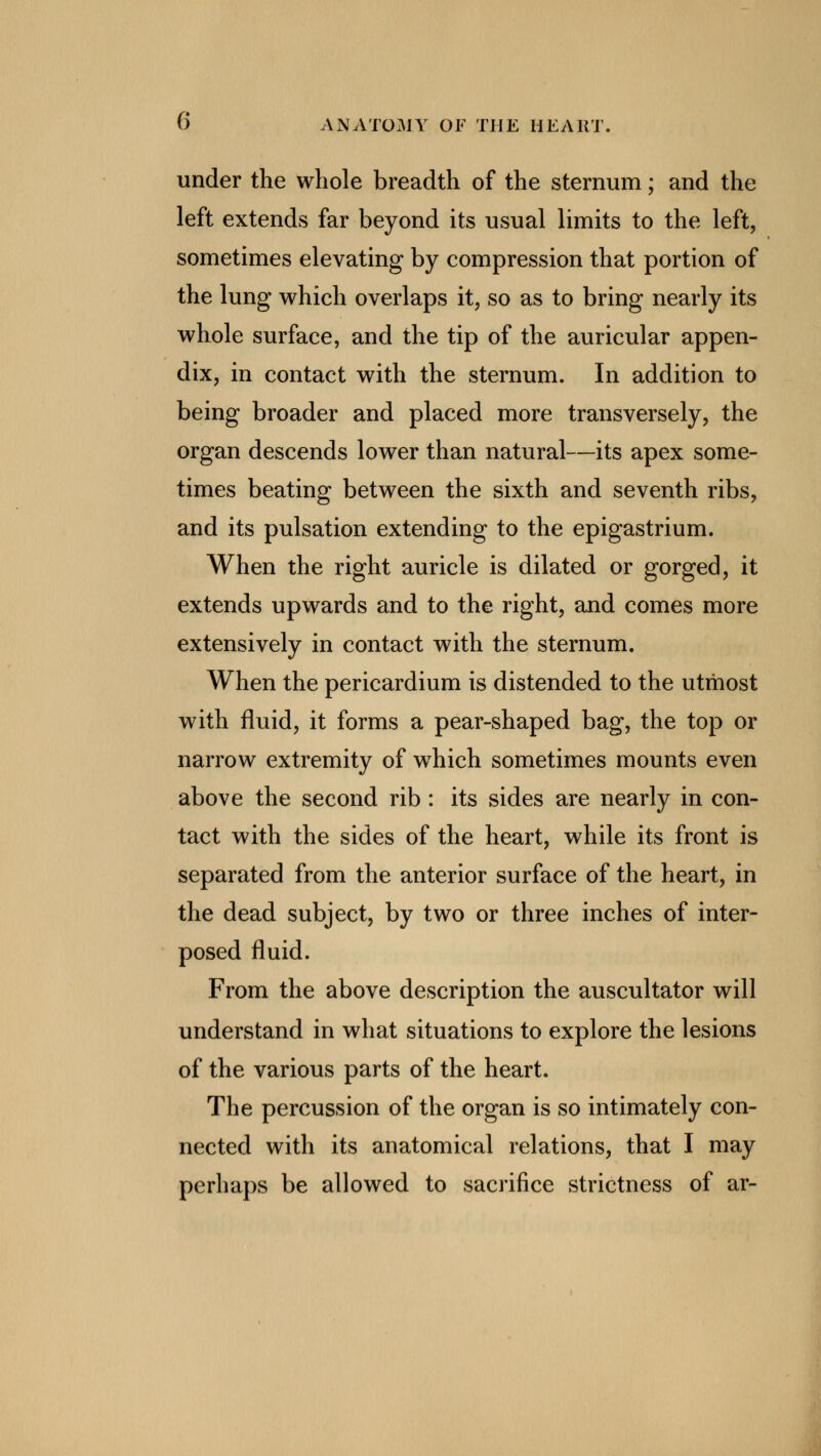 under the whole breadth of the sternum; and the left extends far beyond its usual limits to the left, sometimes elevating by compression that portion of the lung which overlaps it, so as to bring nearly its whole surface, and the tip of the auricular appen- dix, in contact with the sternum. In addition to being broader and placed more transversely, the organ descends lower than natural—its apex some- times beating between the sixth and seventh ribs, and its pulsation extending to the epigastrium. When the right auricle is dilated or gorged, it extends upwards and to the right, and comes more extensively in contact with the sternum. When the pericardium is distended to the utmost with fluid, it forms a pear-shaped bag, the top or narrow extremity of wThich sometimes mounts even above the second rib : its sides are nearly in con- tact with the sides of the heart, while its front is separated from the anterior surface of the heart, in the dead subject, by two or three inches of inter- posed fluid. From the above description the auscultator will understand in what situations to explore the lesions of the various parts of the heart. The percussion of the organ is so intimately con- nected with its anatomical relations, that I may perhaps be allowed to sacrifice strictness of ar-
